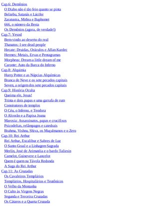 Cap.6: Demônios
O Diabo não é tão feio quanto se pinta
Belzebu, Satanás e Lúcifer
Zaratustra, Mithra e Baphomet
666, o número da Besta
Os Demônios (agora, de verdade!)
Cap.7: Yesod
Bem-vindo ao deserto do real
Thanatos: I see dead people
Hecate: Druidas, Oráculos e Allan Kardec
Hermes: Metais, Ervas e Pentagramas
Morpheus: Dream a little dream of me
Caronte: Auto da Barca do Inferno
Cap.8: Alquimia
Harry Potter e as Núpcias Alquímicas
Branca de Neve e os sete pecados capitais
Seven, a origem dos sete pecados capitais
Cap.9: História Oculta
Queima ele, Jesus!
Trinta e dois papas e uma garrafa de rum
Construtores de templos
O Céu, o Inferno, e Teodora
O Alcorão e a Papisa Joana
Marosia: Assassinatos, papas e crucifixos
Psicodelias, relâmpagos e catedrais
Brahma, Vishnu, Shiva, os Muçulmanos e o Zero
Cap.10: Rei Arthur
Rei Arthur, Excalibur e Sabres de Luz
O Santo Graal e a Linhagem Sagrada
Merlin, José de Arimatéia e o bardo Taliesin
Camelot, Guinevere e Lancelot
Quem é quem na Távola Redonda
A Saga do Rei Arthur
Cap.11: As Cruzadas
Os Cavaleiros Templários
Templários, Hospitalários e Teutônicos
O Velho da Montanha
O Culto às Virgens Negras
Segunda e Terceira Cruzadas
Os Cátaros e a Quarta Cruzada
 