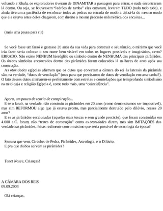voltando a Khufu, os exploradores tiveram de DINAMITAR a passagem para entrar, e nada encontraram
lá dentro. Ou seja, se houvessem “ladrões de tumba” eles entraram, levaram TUDO (tudo tudo tudo), e
ainda tiveram a paciência de recolocar todas as pedras na entrada de modo a deixá-la do mesmo modo
que ela estava antes deles chegarem, com direito a mesma precisão milimétrica dos encaixes...
(mais uma pausa para rir)
Se você fosse um faraó e gastasse 20 anos da sua vida para construir o seu túmulo, o mínimo que você
iria fazer seria colocar o seu nome bem visível em todos os lugares possíveis e imaginários, certo?
ERRADO. Não existe NENHUM hieróglifo ou símbolo dentro de NENHUMA das principais pirâmides.
Os únicos símbolos encontrados dentro das pirâmides foram colocados lá milhares de anos após sua
construção.
As otoridades egípcias afirmam que os dutos que conectam a câmara do rei às laterais da pirâmide
são, na verdade, “dutos de ventilação” (mas para que precisamos de dutos de ventilação em uma tumba?).
O fato desses dutos alinharem-se perfeitamente com estrelas e constelações que tem profundo simbolismo
na mitologia e religião Egípcia é, como tudo mais, uma “coincidência”.
Agora, um pouco de teoria de conspiração...
E se o faraó, na verdade, não construiu as pirâmides em 20 anos (como demonstramos ser impossível),
mas sim REFORMOU algo que já estava pronto, mas parcialmente destruído pelo dilúvio, nesses 20
anos?
E se as pirâmides escalonadas (aquelas mais toscas e sem grande precisão), que foram construídas em
4.000 a.C. foram, não “testes de construção” como as otoridades dizem, mas sim IMITAÇÕES das
verdadeiras pirâmides, feitas realmente com o máximo que seria possível de tecnologia da época?
Semana que vem, Círculos de Pedra, Pirâmides, Astrologia, e o Dilúvio.
E pra que diabos servem as pirâmides?
Tenet Nosce, Crianças!
A CÂMARA DOS REIS
09.09.2008
Olá crianças,
 