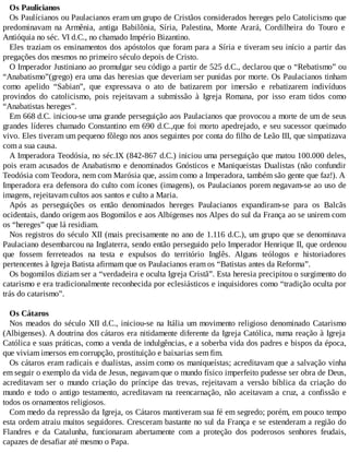 Os Paulicianos
Os Paulícianos ou Paulacianos eram um grupo de Cristãos considerados hereges pelo Catolicismo que
predominavam na Armênia, antiga Babilônia, Síria, Palestina, Monte Arará, Cordilheira do Touro e
Antióquia no séc. VI d.C., no chamado Império Bizantino.
Eles traziam os ensinamentos dos apóstolos que foram para a Síria e tiveram seu início a partir das
pregações dos mesmos no primeiro século depois de Cristo.
O Imperador Justiniano ao promulgar seu código a partir de 525 d.C., declarou que o “Rebatismo” ou
“Anabatismo”(grego) era uma das heresias que deveriam ser punidas por morte. Os Paulacianos tinham
como apelido “Sabian”, que expressava o ato de batizarem por imersão e rebatizarem indivíduos
provindos do catolicismo, pois rejeitavam a submissão à Igreja Romana, por isso eram tidos como
“Anabatistas hereges”.
Em 668 d.C. iniciou-se uma grande perseguição aos Paulacianos que provocou a morte de um de seus
grandes líderes chamado Constantino em 690 d.C.,que foi morto apedrejado, e seu sucessor queimado
vivo. Eles tiveram um pequeno fôlego nos anos seguintes por conta do filho de Leão III, que simpatizava
com a sua causa.
A Imperadora Teodósia, no séc.IX (842-867 d.C.) iniciou uma perseguição que matou 100.000 deles,
pois eram acusados de Anabatismo e denominados Gnósticos e Maniqueistas Dualistas (não confundir
Teodósia com Teodora, nem com Marósia que, assim como a Imperadora, também são gente que faz!). A
Imperadora era defensora do culto com ícones (imagens), os Paulacianos porem negavam-se ao uso de
imagens, rejeitavam cultos aos santos e culto a Maria.
Após as perseguições os então denominados hereges Paulacianos expandiram-se para os Balcãs
ocidentais, dando origem aos Bogomilos e aos Albigenses nos Alpes do sul da França ao se unirem com
os “hereges” que lá residiam.
Nos registros do século XII (mais precisamente no ano de 1.116 d.C.), um grupo que se denominava
Paulaciano desembarcou na Inglaterra, sendo então perseguido pelo Imperador Henrique II, que ordenou
que fossem ferreteados na testa e expulsos do território Inglês. Alguns teólogos e historiadores
pertencentes à Igreja Batista afirmam que os Paulacianos eram os “Batistas antes da Reforma”.
Os bogomilos diziam ser a “verdadeira e oculta Igreja Cristã”. Esta heresia precipitou o surgimento do
catarismo e era tradicionalmente reconhecida por eclesiásticos e inquisidores como “tradição oculta por
trás do catarismo”.
Os Cátaros
Nos meados do século XII d.C., iniciou-se na Itália um movimento religioso denominado Catarismo
(Albigenses). A doutrina dos cátaros era nitidamente diferente da Igreja Católica, numa reação à Igreja
Católica e suas práticas, como a venda de indulgências, e a soberba vida dos padres e bispos da época,
que viviam imersos em corrupção, prostituição e baixarias sem fim.
Os cátaros eram radicais e dualistas, assim como os maniqueístas; acreditavam que a salvação vinha
em seguir o exemplo da vida de Jesus, negavam que o mundo físico imperfeito pudesse ser obra de Deus,
acreditavam ser o mundo criação do príncipe das trevas, rejeitavam a versão bíblica da criação do
mundo e todo o antigo testamento, acreditavam na reencarnação, não aceitavam a cruz, a confissão e
todos os ornamentos religiosos.
Com medo da repressão da Igreja, os Cátaros mantiveram sua fé em segredo; porém, em pouco tempo
esta ordem atraiu muitos seguidores. Cresceram bastante no sul da França e se estenderam a região do
Flandres e da Catalunha, funcionaram abertamente com a proteção dos poderosos senhores feudais,
capazes de desafiar até mesmo o Papa.
 