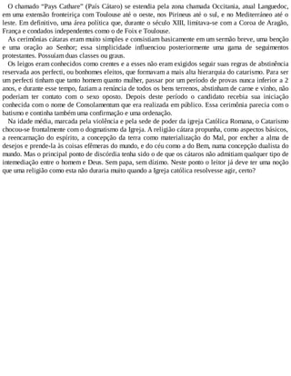 O chamado “Pays Cathare” (País Cátaro) se estendia pela zona chamada Occitania, atual Languedoc,
em uma extensão fronteiriça com Toulouse até o oeste, nos Pirineus até o sul, e no Mediterráneo até o
leste. Em definitivo, uma área política que, durante o século XIII, limitava-se com a Coroa de Aragão,
França e condados independentes como o de Foix e Toulouse.
As cerimônias cátaras eram muito simples e consistiam basicamente em um sermão breve, uma benção
e uma oração ao Senhor; essa simplicidade influenciou posteriormente uma gama de seguimentos
protestantes. Possuíam duas classes ou graus.
Os leigos eram conhecidos como crentes e a esses não eram exigidos seguir suas regras de abstinência
reservada aos perfecti, ou bonhomes eleitos, que formavam a mais alta hierarquia do catarismo. Para ser
um perfecti tinham que tanto homem quanto mulher, passar por um período de provas nunca inferior a 2
anos, e durante esse tempo, faziam a renúncia de todos os bens terrenos, abstinham de carne e vinho, não
poderiam ter contato com o sexo oposto. Depois deste período o candidato recebia sua iniciação
conhecida com o nome de Consolamentum que era realizada em público. Essa cerimônia parecia com o
batismo e continha também uma confirmação e uma ordenação.
Na idade média, marcada pela violência e pela sede de poder da igreja Católica Romana, o Catarismo
chocou-se frontalmente com o dogmatismo da Igreja. A religião cátara propunha, como aspectos básicos,
a reencarnação do espírito, a concepção da terra como materialização do Mal, por encher a alma de
desejos e prende-la às coisas efêmeras do mundo, e do céu como a do Bem, numa concepção dualista do
mundo. Mas o principal ponto de discórdia tenha sido o de que os cátaros não admitiam qualquer tipo de
intemediação entre o homem e Deus. Sem papa, sem dízimo. Neste ponto o leitor já deve ter uma noção
que uma religião como esta não duraria muito quando a Igreja católica resolvesse agir, certo?
 