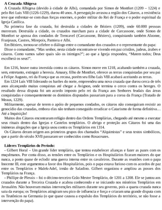A Cruzada Albigesa
A Cruzada Albigesa (devido à cidade de Albi), comandada por Simon de Montfort (1209 – 1224) e
pelo Rei Luis VIII (1226-1229), durou 40 anos. A perseguição arrasou a região dos Cátaros, a resistência
teve que enfrentar-se com duas forças enormes, o poder militar do Rei de França e o poder espiritual da
Igreja Católica.
Na primeira fase da cruzada, foi destruída a cidades de Béziers (1209), onde 60.000 pessoas
morreram. Destruída a cidade, os cruzados marcham para a cidade de Carcassone, onde Simon de
Montfort se apossa dos condados de Trencavel (Carcassone, Béziers), conquistando também Alzonne,
Franjeaux, Castres, Mirepoix, Pamiera e Albi.
Em Béziers, tornou-se célebre o diálogo entre o comandante dos cruzados e o representante do papa:
Disse o comandante, “Mas senhor, nesta cidade encontram-se vivendo em paz cristãos, judeus, árabes e
cátaros. Como vamos saber quais são os inimigos?”; ao que a Igreja respondeu, “Matem todos; Deus
escolherá os seus!”.
Em 1216, houve outra investida contra os cátaros. Simon morre em 1218, acabando também a cruzada,
sem, entretanto, extinguir a heresia. Amaury, filho de Montfort, oferece as terras conquistadas por seu pai
a Felipe Augusto, rei da França que as recusa, porém seu filho Luís VIII acabará aceitando as terras.
Em 1224 Luís VIII liderando os barões do norte, empreendeu uma nova cruzada que durou cerca de três
anos alcançando muitas conquistas até chegar a Avignon, onde termina o cerco contra os hereges. O
resultado dessa disputa foi um acordo imposto pelo rei da França aos Senhores feudais das áreas
conquistadas e consequentemente os domínios disputados passariam para a coroa da França (Tratado de
Meaux, 1229).
Militarmente, apesar de terem o apóio de pequenos condados, os cátaros não conseguiram resistir ao
genocídio das cruzadas, embora elas não tenham conseguido erradicar o Catarismo de forma definitiva…
Até a Inquisição!
Muitos dos Cátaros encontraram refúgio dentro das Ordens Templárias, chegando até mesmo a executar
seus rituais dentro das Igrejas e Castelos templários. O abrigo e proteção aos Cátaros foi uma das
inúmeras alegações que a Igreja usou contra os Templários em 1314.
Os Cátaros deram origem aos primeiros grupos dos chamados “Alquimistas” e seus textos simbólicos,
que a partir do século XVII passaram ser conhecidos como Rosacruzes.
Líderes Templários do Período:
- Gilbert Horal – Um grande líder templário, que tentou estabelecer alianças e fazer as pazes com os
muçulmanos. Por conta disso, as tensões entre os Templários e os Hospitalários ficaram maiores do que
nunca, a ponto quase de eclodir uma guerra interna entre os cavaleiros. Durante as reuniões com o papa
Inocente III, este argumentou a favor dos Hospitalários, pois o papa estava furioso com os acordos de paz
entre os Templários e Malek-Adel, irmão de Saladino. Gilbert organizou e ampliou as posses dos
Templários na França.
- Phillipe de Plessis – foi o décimo-terceiro Grão Mestre Templário, de 1201 a 1208. Ele se juntou aos
cruzados durante a Terceira Cruzada e acabou conhecendo e se iniciando nos místérios Templários em
Jerusalém. Não houveram muitas intervenções militares durante seu governo, pois a quarta cruzada nunca
saiu da europa; os Templários atingiram seu pico de influencia e força e criaram uma grande disputa com
os Teutônicos na Germania (o que quase causou a expulsão dos Templários do território, se não fosse a
intervenção do papa).
 