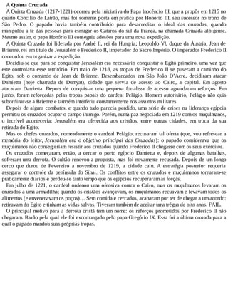 A Quinta Cruzada
A Quinta Cruzada (1217-1221) ocorreu pela iniciativa do Papa Inocêncio III, que a propôs em 1215 no
quarto Concílio de Latrão, mas foi somente posta em prática por Honório III, seu sucessor no trono de
São Pedro. O papado havia também contribuído para desacreditar o ideal das cruzadas, quando
manipulou a fé das pessoas para esmagar os Cátaros do sul da França, na chamada Cruzada albigense.
Mesmo assim, o papa Honório III conseguiu adesões para uma nova expedição.
A Quinta Cruzada foi liderada por André II, rei da Hungria; Leopoldo VI, duque da Áustria; Jean de
Brienne, rei em título de Jerusalém e Frederico II, imperador do Sacro Império. O imperador Frederico II
concordou em organizar a expedição.
Decidiu-se que para se conquistar Jerusalém era necessário conquistar o Egito primeiro, uma vez que
este controlava esse território. Em maio de 1218, as tropas de Frederico II se puseram a caminho do
Egito, sob o comando de Jean de Brienne. Desembarcados em São João D’Acre, decidiram atacar
Damietta (hoje chamada de Dumyat), cidade que servia de acesso ao Cairo, a capital. Em agosto
atacaram Damietta. Depois de conquistar uma pequena fortaleza de acesso aguardaram reforços. Em
junho, foram reforçadas pelas tropas papais do cardeal Pelágio. Homem autoritário, Pelágio não quis
subordinar-se a Brienne e também interferiu constantemente nos assuntos militares.
Depois de alguns combates, e quando tudo parecia perdido, uma série de crises na liderança egípcia
permitiu os cruzados ocupar o campo inimigo. Porém, numa paz negociada em 1219 com os muçulmanos,
o incrível aconteceria: Jerusalém era oferecida aos cristãos, entre outras cidades, em troca da sua
retirada do Egito.
Mas os chefes cruzados, nomeadamente o cardeal Pelágio, recusaram tal oferta (que, vou refrescar a
memória do leitor, Jerusalém era o objetivo principal das Cruzadas): o papado considerava que os
muçulmanos não conseguiriam resistir aos cruzados quando Frederico II chegasse com os seus exércitos.
Os cruzados começaram, então, a cercar o porto egípcio Damietta e, depois de algumas batalhas,
sofreram uma derrota. O sultão renovou a proposta, mas foi novamente recusada. Depois de um longo
cerco que durou de Fevereiro a novembro de 1219, a cidade caiu. A estratégia posterior requeria
assegurar o controle da península do Sinai. Os conflitos entre os cruzados e muçulmanos tornaram-se
praticamente diários e perdeu-se tanto tempo que os egípcios recuperaram as forças.
Em julho de 1221, o cardeal ordenou uma ofensiva contra o Cairo, mas os muçulmanos levaram os
cruzados a uma armadilha; quando os cristãos avançavam, os muçulmanos recuavam e levavam todos os
alimentos (e envenenavam os poços)… Sem comida e cercados, acabaram por ter de chegar a um acordo:
retiravam do Egito e tinham as vidas salvas. Tiveram também de aceitar uma trégua de oito anos. FAIL.
O principal motivo para a derrota cristã tem um nome: os reforços prometidos por Frederico II não
chegaram. Razão pela qual ele foi excomungado pelo papa Gregório IX. Essa foi a última cruzada para a
qual o papado mandou suas próprias tropas.
 