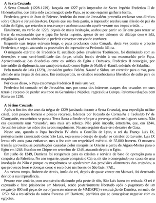 A Sexta Cruzada
A Sexta Cruzada (1228-1229), lançada em 1227 pelo imperador do Sacro Império Frederico II de
Hohenstauffen, que tinha sido excomungado pelo Papa, só no ano seguinte ganharia forma.
Frederico, genro de Jean de Brienne, herdeiro do trono de Jerusalém, pretendia reclamar seus direitos
sobre Chipre e Jerusalém-Acre. Depois que sua frota partiu, o imperador recebeu uma missão de paz do
sultão do Egito, que retardou o seu avanço e acabou causando aquele vexame nas tropas cristãs…
Finalmente, no verão de 1228, depois de muita hesitação, acabou por partir ao Oriente para tentar se
livrar da excomunhão que o papa lhe havia imposto, apesar de ser defensor do diálogo com o Islã,
religião da qual era admirador, e preferir conversar em vez de combater.
Enquanto suas tropas estavam longe, o papa proclamou outra Cruzada, desta vez contra o próprio
Frederico, e seguiu atacando as possessões do imperador na Península Itálica.
O minguado exército de Frederico II, auxiliado pelos cavaleiros Teotônicos, foi diminuindo com as
deserções e uma semi-hostilidade das forças cristãs locais devido à sua excomunhão pelo Papa.
Aproveitando-se das discórdias entre os sultões do Egito e Damasco, Frederico II conseguiu, por
intermédio da diplomacia, um vantajoso tratado com o Egito de Malik el-Kamil, sobrinho de Saladino.
Pelo tratado de Jafa (1229), Jerusalém ganhou Belém, Nazaré e Sídon, um corredor para o mar, para
além de uma trégua de dez anos. Em contrapartida, os cristãos reconheciam a liberdade de culto para os
muçulmanos.
Por causa disso, o Papa excomunga Frederico II mais uma vez.
Frederico foi coroado rei de Jerusalém, mas por conta dos inúmeros ataques dos cruzados em suas
terras e receoso de perder seu trono na Germânia e Nápoles, regressou à Europa. Retomou relações com
Roma em 1230.
A Sétima Cruzada
Após o fim dos dez anos da trégua de 1229 (assinada durante a Sexta Cruzada), uma expedição militar
cristã, com poucos homens e poucos recursos, liderada por Ricardo de Cornualha e Teobaldo IV de
Champanhe, encaminhou-se para a Terra Santa a fim de reforçar a presença cristã nos lugares santos. Não
era exatamente uma “cruzada”, mas mais um reforço. Não pôde impedir, entretanto, que, em 1244,
Jerusalém caísse nas mãos dos turcos muçulmanos. No ano seguinte dava-se o desastre de Gaza.
Nesse ano, quando o Papa Inocêncio IV abriu o Concílio de Lyon, o rei da França Luís IX,
posteriormente canonizado como São Luís, expressou o desejo de ajudar os cristãos do Levante. Luís IX
levou três anos para embarcar, mas o fez com um respeitável exército de 35.000 homens. O monarca
francês aproveitou as perturbações causadas pelos mongóis no Oriente e partiu de Aigues-Mortes para o
Egito em 1248. Escalou em Chipre em setembro de 1248, atacando depois o Egito.
Em junho de 1249, Damietta foi recuperada para os cristãos e serviria de base de operação para a
conquista da Palestina. No ano seguinte, quase conquista o Cairo, só não o conseguindo por causa de uma
inundação do Nilo e porque os muçulmanos se apoderaram das provisões alimentares dos cruzados, o
que provocou fome e doenças como o escorbuto nas hostes de São Luís. FAIL.
Ao mesmo tempo, Roberto de Artois, irmão do rei, depois de quase vencer em Mansurá, foi derrotado
devido a sua imprudência.
Perante este cenário, com seu exército dizimado pela peste de tifo, São Luís bateu em retirada. O rei é
capturado e feito prisioneiro em Mansurá, sendo posteriormente libertado após o pagamento de um
resgate de 800 mil peças de ouro (parecem números de MMORPG) e restituição de Damieta, em maio de
1250. Só a resistência da rainha francesa em Damietta, permitira que se conseguisse negociar com os
egípcios.
 