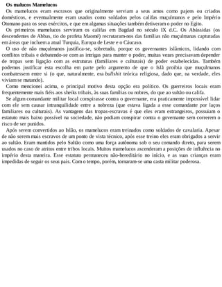 Os malucos Mamelucos
Os mamelucos eram escravos que originalmente serviam a seus amos como pajens ou criados
domésticos, e eventualmente eram usados como soldados pelos califas muçulmanos e pelo Império
Otomano para os seus exércitos, e que em algumas situações também detiveram o poder no Egito.
Os primeiros mamelucos serviram os califas em Bagdad no século IX d.C. Os Abássidas (os
descendentes de Abbas, tio do profeta Maomé) recrutaram-nos das famílias não muçulmanas capturadas
em áreas que incluem a atual Turquia, Europa de Leste e o Cáucaso.
O uso de não muçulmanos justifica-se, sobretudo, porque os governantes islâmicos, lidando com
conflitos tribais e debatendo-se com as intrigas para manter o poder, muitas vezes precisavam depender
de tropas sem ligação com as estruturas (familiares e culturais) de poder estabelecidas. Também
podemos justificar esta escolha em parte pelo argumento de que o Islã proibia que muçulmanos
combatessem entre si (o que, naturalmente, era bullshit teórica religiosa, dado que, na verdade, eles
viviam se matando).
Como mencionei acima, o principal motivo desta opção era político. Os guerreiros locais eram
frequentemente mais fiéis aos sheiks tribais, às suas famílias ou nobres, do que ao sultão ou califa.
Se algum comandante militar local conspirasse contra o governante, era praticamente impossível lidar
com ele sem causar intranquilidade entre a nobreza (que estava ligada a esse comandante por laços
familiares ou culturais). As vantagens das tropas-escravas é que eles eram estrangeiros, possuiam o
estatuto mais baixo possível na sociedade, não podiam conspirar contra o governante sem correrem o
risco de ser punidos.
Após serem convertidos ao Islão, os mamelucos eram treinados como soldados de cavalaria. Apesar
de não serem mais escravos de um ponto de vista técnico, após esse treino eles eram obrigados a servir
ao sultão. Eram mantidos pelo Sultão como uma força autônoma sob o seu comando direto, para serem
usados no caso de atritos entre tribos locais. Muitos mamelucos ascenderam a posições de influência no
império desta maneira. Esse estatuto permaneceu não-hereditário no início, e as suas crianças eram
impedidas de seguir os seus pais. Com o tempo, porém, tornaram-se uma casta militar poderosa.
 