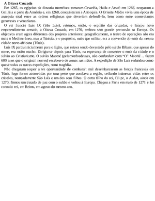 A Oitava Cruzada
Em 1265, os egípcios da dinastia mameluca tomaram Cesaréia, Haifa e Arsuf; em 1266, ocuparam a
Galiléia e parte da Armênia e, em 1268, conquistaram a Antioquia. O Oriente Médio vivia uma época de
anarquia total entre as ordens religiosas que deveriam defendê-lo, bem como entre comerciantes
genoveses e venezianos.
O rei francês Luís IX (São Luís), retomou, então, o espírito das cruzadas, e lançou novo
empreendimento armado, a Oitava Cruzada, em 1270, embora sem grande percussão na Europa. Os
objetivos eram agora diferentes dos projetos anteriores: geograficamente, o teatro de operações não era
mais o Mediterrâneo, mas a Túnisia, e o propósito, mais que militar, era a conversão do emir da mesma
cidade norte-africana (Túnis).
Luís IX partiu inicialmente para o Egito, que estava sendo devastado pelo sultão Bibars, que apesar do
nome, era muito macho. Dirigiu-se depois para Túnis, na esperança de converter o emir da cidade e o
sultão ao Cristianismo. O sultão Maomé (pelamordosdeuses, não confundam com “O” Maomé… fazem
600 anos que o original morreu) recebeu-o de armas nas mãos. A expedição de São Luís redundou como
quase todas as outras expedições, numa tragédia.
Não chegaram sequer a ter oportunidade de combater: mal desembarcaram as forças francesas em
Túnis, logo foram acometidas por uma peste que assolava a região, ceifando inúmeras vidas entre os
cristãos, nomeadamente São Luís e um dos seus filhos. O outro filho do rei, Filipe, o Audaz, ainda em
1270, firmou um tratado de paz com o sultão e voltou à Europa. Chegou a Paris em maio de 1271 e foi
coroado rei, em Reims, em agosto do mesmo ano.
 
