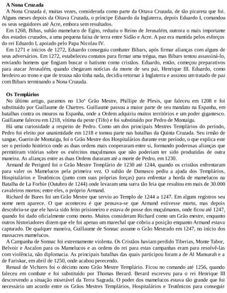 A Nona Cruzada
A Nona Cruzada é, muitas vezes, considerada como parte da Oitava Cruzada, de tão picareta que foi.
Alguns meses depois da Oitava Cruzada, o príncipe Eduardo da Inglaterra, depois Eduardo I, comandou
os seus seguidores até Acre, embora sem resultados.
Em 1268, Bibas, sultão mameluco de Egito, reduziu o Reino de Jerusalém, outrora o mais importante
dos estados cruzados, a uma pequena faixa de terra entre Sidão e Acre. A paz era mantida pelos esforços
do rei Eduardo I, apoiado pelo Papa Nicolau IV.
Em 1271 e inícios de 1272, Eduardo conseguiu combater Bibars, após firmar alianças com alguns de
seus adversários. Em 1272, estabeleceu contatos para firmar uma trégua, mas Bibars tentou assassiná-lo,
enviando homens que fingiam buscar o batismo como cristãos. Eduardo, então, começou preparativos
para atacar Jerusalém, quando chegaram notícias da morte de seu pai, Henrique III. Eduardo, como
herdeiro ao trono e que de trouxa não tinha nada, decidiu retornar à Inglaterra e assinou um tratado de paz
com Bibars terminando a Nona Cruzada.
Os Templários
No último artigo, paramos no 13oº Grão Mestre, Phillipe de Plesis, que faleceu em 1208 e foi
substituído por Guillaume de Chartres. Guillaume passou a maior parte de seu mandato na Espanha, em
batalhas contra os mouros na Espanha, onde a Ordem adquiriu muitos territórios e um poder gigantesco.
Guillaume faleceu em 1218, vítima da peste (Tifo) e foi substituído por Pedro de Montaigu.
Há uma curiosidade a respeito de Pedro. Como um dos principais Mestres Templários do período,
Pedro foi eleito por unanimidade em 1218 e tomou parte nas batalhas da Quinta Cruzada. Seu irmão de
sangue, Guerin de Montaigu, foi o Grão Mestre dos Hospitalários durante este período, o que explica este
ser o período histórico onde as duas ordens mais cooperaram entre si, formando poderosas alianças que
permitiram vitórias sobre os exércitos muçulmanos que não poderiam ter sido produzidas de outra
maneira. As alianças entre as duas Ordens duraram até a morte de Pedro, em 1230.
Armand de Perigord foi o Grão Mestre Templário de 1230 até 1244, quando os cristãos enfrentaram
para valer os Mamelucos pela primeira vez. O sultão de Damasco pediu a ajuda dos Templários,
Hospitalários e Teutônicos (junto com suas próprias forças) para enfrentar a horda de mamelucos na
Batalha de La Forbie (Outubro de 1244) onde levaram uma surra tão feia que resultou em mais de 30.000
cavaleiros mortos; entre eles, o próprio Armand.
Richard de Bures foi um Grão Mestre que serviu ao Templo de 1244 a 1247. Em alguns registros seu
nome nem aparece. O que aconteceu é que pensava-se que Armand estivesse morto, mas depois
descobriu-se que ele havia sido feito prisioneiro e estava de posse dos muçulmanos, onde ficou até 1247,
quando foi dado oficialmente como morto. Muitos consideram Richard como um Grão mestre, enquanto
outros historiadores dizem que ele foi apenas um marechal que cobriu a posição enquanto Armand estava
capturado. De qualquer maneira, Guillaume de Sonnac assume o Grão Mestrado em 1247, no início dos
massacres mamelucos.
A Campanha de Sonnac foi extremamente violenta. Os Cristãos haviam perdido Tiberias, Monte Tabor,
Belvoir e Ascalon para os Mamelucos e as ordens do rei para estas campanhas eram para resolvê-las
com violência, não diplomacia. As principais batalhas das quais participou foram a de Al Mansurah e a
de Fariskur, em abril de 1250, onde acabou perecendo.
Renaul de Vichiers foi o décimo nono Grão Mestre Templário. Ficou no comando até 1256, quando
faleceu em combate e foi substituído por Thomas Berard. Berard escreveu para o rei Henrique III
descrevendo a situação miserável da Terra Sagrada. O poder dos mamelucos estava tão grande que foi
necessário um acordo entre os Grãos Mestres Templários, Hospitalários e Teutônicos para conseguir
 