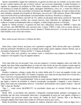 Apenas respondendo a alguns dos comentários, eu gostaria de dizer que, na verdade, eu sou mais cético
do que a imensa maioria dos que se dizem “céticos” que escrevem comentando. A minha formação é a
seguinte: fiz engenharia de produção na USP, depois arquitetura, também na USP, com especializações
em semiótica (o estudo de símbolos, signos, mensagens subliminares, cores, etc., e como elas afetam as
pessoas) e História da Arte (com ênfase em História das Religiões comparadas, de onde resultou um dos
meus trabalhos, chamado Enciclopédia de Mitologia, com cerca de 7.200 verbetes). Desde 1989 também
estou envolvido direta ou indiretamente com fraternidades iniciáticas, filosóficas e religiosas.
Segundo os testes da Mensa, meu QI é de 151, embora eu não goste muito deste conceito de “Quociente
de Inteligência” porque acredito que existam diversos tipos diferentes de inteligência. Apesar de
conhecer e estudar profundamente todas as religiões, a minha religião pessoal é a Filosofia.
Quanto às “ordens secretas”, eu gostaria de dizer que a Maçonaria, Rosacruz, AMORC e outras não
são secretas, mas DISCRETAS, pois possuem sites, e-mails, CNPJs e estão com as portas abertas a
qualquer pessoa que seja um buscador sincero. Quanto à “Ordens Invisíveis”, aí eu não sei do que vocês
estão falando, essas coisas não existem…
Bom, vamos ao que interessa: a Câmara dos Reis.
Antes disto, vamos brincar um pouco com a geometria sagrada. Vocês devem saber que a pirâmide,
além das perfeições milimétricas que já comentei noutro artigo, possui algumas câmaras internas, que as
otoridades chamaram de “Câmara do Rei” e “Câmara da Rainha”.
Para falar sobre elas, primeiro vou ensinar vocês a construírem suas próprias pirâmides com um
compasso e um esquadro. Faça da seguinte maneira:
Trace uma linha reta em um papel. Faça com um compasso 2 círculos tangentes sobre esta linha. Em
seguida, faça duas linhas perpendiculares ao centro de cada círculo até que elas toquem o ponto superior
de cada círculo. Ligue os pontos ABCD da maneira que eu coloquei [ver a primeira imagem ao fim do
artigo].
Usando o compasso, coloque a ponta dele no centro obtido pelo X e trace um segundo círculo, com
intersecção nestes 4 pontos ABC e D. Usando o esquadro, trace uma reta do topo deste novo círculo até a
base e você terá a exata proporção das pirâmides da Atlântida.
Os traçados BC e AD “coincidentemente” terão os exatos mesmos ângulos de inclinação das passagens
que ligam o exterior da pirâmide às câmaras encontradas [acompanhe a imagem]; e estas câmaras e
túneis, bem como seus cruzamentos teóricos, “coincidem” perfeitamente com as quatro câmaras – duas do
“Rei” e duas da “Rainha”.
“Opa ! – como assim QUATRO?!?!? As otoridades dizem que só existem DUAS câmaras na
pirâmide!!!.”
Desde 1963, as otoridades têm sabotado e bloqueado sistematicamente qualquer investigação nas
pirâmides que não fosse estritamente observada e acompanhada de perto por seus agentes religiosos e
historiadores que precisam manter suas teorias de “tumba do faraó” intactas. Mas o tio Marcelo
conseguiu algumas fotos muito interessantes de 1910 para mostrar para vocês...
Dentro da pirâmide, existem dois conjuntos de câmaras, dispostas lado a lado, como na figura [ver a
 