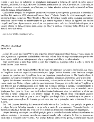 resistir, e nem isso foi suficiente: os mamelucos dominaram a fortaleza de Safed em 1266, depois
Beaufort, Antióquia, Gaston, La Roche e finalmente, em fevereiro de 1271, Chastel Blanc. Mais tarde, os
Templários tiveram de retroceder para Tortosa e, em Junho, Monfort, a última fortificação cristã na Terra
Santa foi tomada pelos mamelucos.
Guillaume de Beujeau foi o vigésimo primeiro Grão Mestre e participou de quase todas as derradeiras
batalhas. Foi morto em 1291, durante o Cerco ao Acre e Thibauld Gaudin foi eleito o novo grão mestre.
ao mesmo tempo, Jacques de Molay foi eleito Marechal de Campo. Gaudin tentou reagrupar os exércitos
templários sobreviventes ao mesmo tempo em que tentava organizar as hordas de fugitivos que haviam
chegado no Chipre. Aparentemente, a tarefa de reorganizar todo o exército cristão foi demais para ele e
Gaudin faleceu em 1292, deixando para Jacques de Molay a tarefa de reconstruir toda a Ordem na Terra
Santa à partir das ruínas.
Mas o pior ainda estaria por vir…
JACQUES DEMOLAY
01.04.2010
Jacques DeMolay nasceu em Vitrey, uma pequena e próspera região em Haute Saone, França, no ano de
1244. Quase tudo o que temos conhecimento sobre sua vida se deve aos registros templários posteriores
à sua entrada na Ordem, e muito pouco se sabe a respeito de sua infância ou adolescência.
Hoje, completando a parte final sobre a série dos Templários, falaremos sobre a vida e a morte do
último de seus Grãos Mestres.
Aos 21 anos de idade, Jacques DeMolay foi iniciado na Ordem dos Cavaleiros Templários. Até então,
os Templários eram uma organização sancionada pela Igreja Católica Romana, com a função de proteger
e guardar as estradas entre Jerusalém e Acre, um importante porto da cidade no Mar Mediterrâneo. A
Ordem dos Cavaleiros Templários participou das Cruzadas e conquistou um nome de valor e heroísmo.
Apesar das derrotas sucessivas para os mamelucos, a situação das Ordens de Cavalaria na Europa
estava muito boa. Muitos nobres e príncipes enviaram seus filhos para serem Cavaleiros Templários e
isso fez com que a Ordem passasse a ser muito rica e popular em toda a Europa. Tradicionalmente, o
filho mais velho permanecia junto aos reis porque era o herdeiro, o filho mais novo era mandado para a
Igreja para fazer parte do clero, e aos irmãos do meio não havia outra saída que não fosse se alistar nos
exércitos e tentar conquistar o seu próprio pedaço de terra. Muitos deles conseguiam doações
substanciais de suas famílias para a causa Templária (ou hospitalária; ou teutônica) e aos poucos, a
Ordem ergueu um complexo de riquezas que a tornou uma das organizações mais poderosas de todo o
planeta.
Em 1298, Jacques DeMolay foi nomeado Grande Mestre dos Cavaleiros, uma posição de poder e
prestígio. Jacques DeMolay assumiu o cargo após a morte de seu antecessor, Teobaldo Gaudini, no
mesmo ano (1298), e durante uma crise sem precedentes nos territórios ocupados pelos muçulmanos.
Jacques DeMolay passou por uma difícil posição, pois as cruzadas haviam falhado miseravelmente em
todos os sentidos, e os ataques mamelucos estavam tomando cada centímetro do deserto, forçando os
cavaleiros a recuarem cada vez mais. Nas últimas batalhas antes de sua posse, os mamelucos haviam
 
