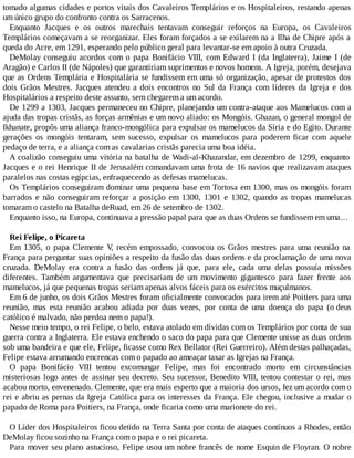 tomado algumas cidades e portos vitais dos Cavaleiros Templários e os Hospitaleiros, restando apenas
um único grupo do confronto contra os Sarracenos.
Enquanto Jacques e os outros marechais tentavam conseguir reforços na Europa, os Cavaleiros
Templários começavam a se reorganizar. Eles foram forçados a se exilarem na a Ilha de Chipre após a
queda do Acre, em 1291, esperando pelo público geral para levantar-se em apoio à outra Cruzada.
DeMolay conseguiu acordos com o papa Bonifácio VIII, com Edward I (da Inglaterra), Jaime I (de
Aragão) e Carlos II (de Nápoles) que garantiriam suprimentos e novos homens. A Igreja, porém, desejava
que as Ordens Templária e Hospitalária se fundissem em uma só organização, apesar de protestos dos
dois Grãos Mestres. Jacques atendeu a dois encontros no Sul da França com líderes da Igreja e dos
Hospitalários a respeito deste assunto, sem chegarem a um acordo.
De 1299 a 1303, Jacques permaneceu no Chipre, planejando um contra-ataque aos Mamelucos com a
ajuda das tropas cristãs, as forças armênias e um novo aliado: os Mongóis. Ghazan, o general mongol de
Ikhanate, propôs uma aliança franco-mongólica para expulsar os mamelucos da Síria e do Egito. Durante
gerações os mongóis tentaram, sem sucesso, expulsar os mamelucos para poderem ficar com aquele
pedaço de terra, e a aliança com as cavalarias cristãs parecia uma boa idéia.
A coalizão conseguiu uma vitória na batalha de Wadi-al-Khazandar, em dezembro de 1299, enquanto
Jacques e o rei Henrique II de Jerusalém comandavam uma frota de 16 navios que realizavam ataques
paralelos nas costas egípcias, enfraquecendo as defesas mamelucas.
Os Templários conseguiram dominar uma pequena base em Tortosa em 1300, mas os mongóis foram
barrados e não conseguiram reforçar a posição em 1300, 1301 e 1302, quando as tropas mamelucas
tomaram o castelo na Batalha deRuad, em 26 de setembro de 1302.
Enquanto isso, na Europa, continuava a pressão papal para que as duas Ordens se fundissem em uma…
Rei Felipe, o Picareta
Em 1305, o papa Clemente V, recém empossado, convocou os Grãos mestres para uma reunião na
França para perguntar suas opiniões a respeito da fusão das duas ordens e da proclamação de uma nova
cruzada. DeMolay era contra a fusão das ordens já que, para ele, cada uma delas possuía missões
diferentes. Também argumentava que precisariam de um movimento gigantesco para fazer frente aos
mamelucos, já que pequenas tropas seriam apenas alvos fáceis para os exércitos muçulmanos.
Em 6 de junho, os dois Grãos Mestres foram oficialmente convocados para irem até Poitiers para uma
reunião, mas esta reunião acabou adiada por duas vezes, por conta de uma doença do papa (o deus
católico é malvado, não perdoa nem o papa!).
Nesse meio tempo, o rei Felipe, o belo, estava atolado em dívidas com os Templários por conta de sua
guerra contra a Inglaterra. Ele estava enchendo o saco do papa para que Clemente unisse as duas ordens
sob uma bandeira e que ele, Felipe, ficasse como Rex Bellator (Rei Guerreiro). Além destas palhaçadas,
Felipe estava arrumando encrencas com o papado ao ameaçar taxar as Igrejas na França.
O papa Bonifácio VIII tentou excomungar Felipe, mas foi encontrado morto em circunstâncias
misteriosas logo antes de assinar seu decreto. Seu sucessor, Benedito VIII, tentou contestar o rei, mas
acabou morto, envenenado. Clemente, que era mais esperto que a maioria dos ursos, fez um acordo com o
rei e abriu as pernas da Igreja Católica para os interesses da França. Ele chegou, inclusive a mudar o
papado de Roma para Poitiers, na França, onde ficaria como uma marionete do rei.
O Líder dos Hospitaleiros ficou detido na Terra Santa por conta de ataques contínuos a Rhodes, então
DeMolay ficou sozinho na França com o papa e o rei picareta.
Para mover seu plano astucioso, Felipe usou um nobre francês de nome Esquin de Floyran. O nobre
 