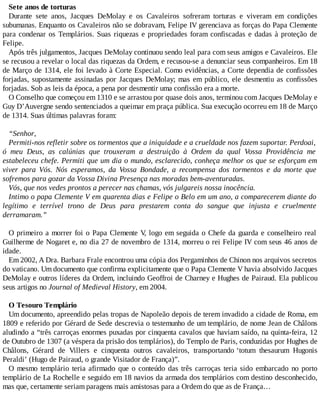 Sete anos de torturas
Durante sete anos, Jacques DeMolay e os Cavaleiros sofreram torturas e viveram em condições
subumanas. Enquanto os Cavaleiros não se dobravam, Felipe IV gerenciava as forças do Papa Clemente
para condenar os Templários. Suas riquezas e propriedades foram confiscadas e dadas à proteção de
Felipe.
Após três julgamentos, Jacques DeMolay continuou sendo leal para com seus amigos e Cavaleiros. Ele
se recusou a revelar o local das riquezas da Ordem, e recusou-se a denunciar seus companheiros. Em 18
de Março de 1314, ele foi levado à Corte Especial. Como evidências, a Corte dependia de confissões
forjadas, supostamente assinadas por Jacques DeMolay; mas em público, ele desmentiu as confissões
forjadas. Sob as leis da época, a pena por desmentir uma confissão era a morte.
O Conselho que começou em 1310 e se arrastou por quase dois anos, terminou com Jacques DeMolay e
Guy D’Auvergne sendo sentenciados a queimar em praça pública. Sua execução ocorreu em 18 de Março
de 1314. Suas últimas palavras foram:
“Senhor,
Permiti-nos refletir sobre os tormentos que a iniquidade e a crueldade nos fazem suportar. Perdoai,
ó meu Deus, as calúnias que trouxeram a destruição à Ordem da qual Vossa Providência me
estabeleceu chefe. Permiti que um dia o mundo, esclarecido, conheça melhor os que se esforçam em
viver para Vós. Nós esperamos, da Vossa Bondade, a recompensa dos tormentos e da morte que
sofremos para gozar da Vossa Divina Presença nas moradas bem-aventuradas.
Vós, que nos vedes prontos a perecer nas chamas, vós julgareis nossa inocência.
Intimo o papa Clemente V em quarenta dias e Felipe o Belo em um ano, a comparecerem diante do
legítimo e terrível trono de Deus para prestarem conta do sangue que injusta e cruelmente
derramaram.”
O primeiro a morrer foi o Papa Clemente V, logo em seguida o Chefe da guarda e conselheiro real
Guilherme de Nogaret e, no dia 27 de novembro de 1314, morreu o rei Felipe IV com seus 46 anos de
idade.
Em 2002, A Dra. Barbara Frale encontrou uma cópia dos Pergaminhos de Chinon nos arquivos secretos
do vaticano. Um documento que confirma explicitamente que o Papa Clemente V havia absolvido Jacques
DeMolay e outros líderes da Ordem, incluindo Geoffroi de Charney e Hughes de Pairaud. Ela publicou
seus artigos no Journal of Medieval History, em 2004.
O Tesouro Templário
Um documento, apreendido pelas tropas de Napoleão depois de terem invadido a cidade de Roma, em
1809 e referido por Gérard de Sede descrevia o testemunho de um templário, de nome Jean de Châlons
aludindo a “três carroças enormes puxadas por cinquenta cavalos que haviam saído, na quinta-feira, 12
de Outubro de 1307 (a véspera da prisão dos templários), do Templo de Paris, conduzidas por Hughes de
Châlons, Gérard de Villers e cinquenta outros cavaleiros, transportando ‘totum thesaurum Hugonis
Peraldi’ (Hugo de Pairaud, o grande Visitador de França)”.
O mesmo templário teria afirmado que o conteúdo das três carroças teria sido embarcado no porto
templário de La Rochelle e seguido em 18 navios da armada dos templários com destino desconhecido,
mas que, certamente seriam paragens mais amistosas para a Ordem do que as de França…
 