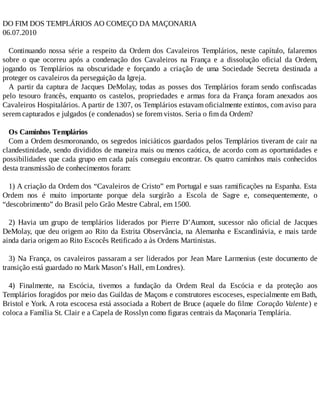 DO FIM DOS TEMPLÁRIOS AO COMEÇO DA MAÇONARIA
06.07.2010
Continuando nossa série a respeito da Ordem dos Cavaleiros Templários, neste capítulo, falaremos
sobre o que ocorreu após a condenação dos Cavaleiros na França e a dissolução oficial da Ordem,
jogando os Templários na obscuridade e forçando a criação de uma Sociedade Secreta destinada a
proteger os cavaleiros da perseguição da Igreja.
A partir da captura de Jacques DeMolay, todas as posses dos Templários foram sendo confiscadas
pelo tesouro francês, enquanto os castelos, propriedades e armas fora da França foram anexados aos
Cavaleiros Hospitalários. A partir de 1307, os Templários estavam oficialmente extintos, com aviso para
serem capturados e julgados (e condenados) se forem vistos. Seria o fim da Ordem?
Os Caminhos Templários
Com a Ordem desmoronando, os segredos iniciáticos guardados pelos Templários tiveram de cair na
clandestinidade, sendo divididos de maneira mais ou menos caótica, de acordo com as oportunidades e
possibilidades que cada grupo em cada país conseguiu encontrar. Os quatro caminhos mais conhecidos
desta transmissão de conhecimentos foram:
1) A criação da Ordem dos “Cavaleiros de Cristo” em Portugal e suas ramificações na Espanha. Esta
Ordem nos é muito importante porque dela surgirão a Escola de Sagre e, consequentemente, o
“descobrimento” do Brasil pelo Grão Mestre Cabral, em 1500.
2) Havia um grupo de templários liderados por Pierre D’Aumont, sucessor não oficial de Jacques
DeMolay, que deu origem ao Rito da Estrita Observância, na Alemanha e Escandinávia, e mais tarde
ainda daria origem ao Rito Escocês Retificado a às Ordens Martinistas.
3) Na França, os cavaleiros passaram a ser liderados por Jean Mare Larmenius (este documento de
transição está guardado no Mark Mason’s Hall, em Londres).
4) Finalmente, na Escócia, tivemos a fundação da Ordem Real da Escócia e da proteção aos
Templários foragidos por meio das Guildas de Maçons e construtores escoceses, especialmente em Bath,
Bristol e York. A rota escocesa está associada a Robert de Bruce (aquele do filme Coração Valente) e
coloca a Família St. Clair e a Capela de Rosslyn como figuras centrais da Maçonaria Templária.
 
