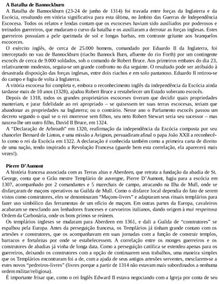 A Batalha de Bannockburn
A Batalha de Bannockburn (23-24 de junho de 1314) foi travada entre forças da Inglaterra e da
Escócia, resultando em vitória significativa para esta última, no âmbito das Guerras de Independência
Escocesa. Todos os relatos e lendas contam que os escoceses haviam sido auxiliados por poderosos e
treinados guerreiros, que mudaram o curso da batalha e os auxiliaram a derrotar as forças inglesas. Estes
guerreiros possuíam a pele queimada de sol e longas barbas, em contraste gritante aos branquelos
escoceces.
O exército inglês, de cerca de 25.000 homens, comandado por Eduardo II da Inglaterra, foi
interceptado no vau de Bannockburn (riacho Bannock Burn, afluente do rio Forth) por um contingente
escocês de cerca de 9.000 soldados, sob o comando de Robert Bruce. Aos primeiros embates do dia 23,
relativamente modestos, seguiu-se um grande confronto no dia seguinte. O resultado pode ser atribuído à
desastrada disposição das forças inglesas, entre dois riachos e em solo pantanoso. Eduardo II retirou-se
do campo e fugiu de volta à Inglaterra.
A vitória escocesa foi completa e, embora o reconhecimento inglês da independência da Escócia ainda
tardasse mais de 10 anos (1328), ajudou Robert Bruce a restabelecer um Estado soberano escocês.
Depois de 1318, todos os grandes proprietários escoceses tiveram que decidir quais propriedades
manteriam, e jurar fidelidade ao rei apropriado – se quisessem ter suas terras escocesas, teriam que
abandonar as propriedades na Inglaterra; ou o contrário. Nesse ano o Parlamento escocês passou um
decreto segundo o qual se o rei morresse sem filhos, seu neto Robert Stewart seria seu sucessor – mas
nasceu-lhe um outro filho, David II Bruce, em 1324.
A “Declaração de Arbroath” em 1320, reafirmação da independência da Escócia composta por seu
chanceler Bernard de Linton, e uma missão a Avignon, persuadiram afinal o papa João XXII a reconhecê-
lo como o rei da Escócia em 1322. A declaração é conhecida também como a primeira carta de direito
de uma nação, tendo inspirado a Revolução Francesa (guarde bem esta correlação, ela aparecerá mais
vezes!).
Pierre D’Aumont
A história francesa associada com as Terras altas e Aberdeen, que retrata a fundação da abadia de St.
George, conta que o Grão mestre Templário de auvergne, Pierre D’Aumont, fugiu para a escócia em
1307, acompanhado por 2 comandantes e 5 marechais de campo, atracando na Ilha de Mull, onde se
disfarçaram de maçons operativos na Guilda de Mull. Como o disfarce local dependia do fato de serem
vistos como construtores, eles se denominaram “Maçons-livres” e adaptaram seus rituais templários para
fazer uso simbólico das ferramentas de um ofício de maçom. Em outras partes da Europa, cavaleiros
acabaram se mesclando aos lenhadores franceses e carvoeiros italianos, dando origem à mui respeitosa
Ordem da Carbonária, onde os bons primos se reúnem.
Os templários ingleses se mudaram para Aberdeen em 1361, e dali a Guilda de “construtores” se
espalhou pela Europa. Antes da perseguição francesa, os Templários já tinham grande contato com os
artesões e construtores, que os acompanhavam em suas jornadas com a função de construir templos,
barracos e fortalezas por onde se estabelecessem. A correlação entre os monges guerreiros e os
construtores de abadias já vinha de longa data. Como a perseguição católica se estendeu apenas para os
guerreiros, deixando os construtores com a opção de continuarem seus trabalhos, uma maneira simples
que os Templários encontraram foi a de, com a ajuda de seus antigos artesões serventes, mesclarem-se a
estes novos “pedreiros-livres” (livres porque a partir de 1314 não estavam mais subordinados a nenhuma
ordem militar/religiosa).
É importante frisar que, como o rei Inglês Edward II estava negociando com a Igreja por conta de seu
 