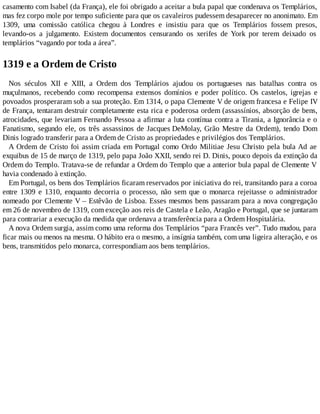 casamento com Isabel (da França), ele foi obrigado a aceitar a bula papal que condenava os Templários,
mas fez corpo mole por tempo suficiente para que os cavaleiros pudessem desaparecer no anonimato. Em
1309, uma comissão católica chegou à Londres e insistiu para que os Templários fossem presos,
levando-os a julgamento. Existem documentos censurando os xerifes de York por terem deixado os
templários “vagando por toda a área”.
1319 e a Ordem de Cristo
Nos séculos XII e XIII, a Ordem dos Templários ajudou os portugueses nas batalhas contra os
muçulmanos, recebendo como recompensa extensos domínios e poder político. Os castelos, igrejas e
povoados prosperaram sob a sua proteção. Em 1314, o papa Clemente V de origem francesa e Felipe IV
de França, tentaram destruir completamente esta rica e poderosa ordem (assassínios, absorção de bens,
atrocidades, que levariam Fernando Pessoa a afirmar a luta contínua contra a Tirania, a Ignorância e o
Fanatismo, segundo ele, os três assassinos de Jacques DeMolay, Grão Mestre da Ordem), tendo Dom
Dinis logrado transferir para a Ordem de Cristo as propriedades e privilégios dos Templários.
A Ordem de Cristo foi assim criada em Portugal como Ordo Militiae Jesu Christo pela bula Ad ae
exquibus de 15 de março de 1319, pelo papa João XXII, sendo rei D. Dinis, pouco depois da extinção da
Ordem do Templo. Tratava-se de refundar a Ordem do Templo que a anterior bula papal de Clemente V
havia condenado à extinção.
Em Portugal, os bens dos Templários ficaram reservados por iniciativa do rei, transitando para a coroa
entre 1309 e 1310, enquanto decorria o processo, não sem que o monarca rejeitasse o administrador
nomeado por Clemente V – Estêvão de Lisboa. Esses mesmos bens passaram para a nova congregação
em 26 de novembro de 1319, com exceção aos reis de Castela e Leão, Aragão e Portugal, que se juntaram
para contrariar a execução da medida que ordenava a transferência para a Ordem Hospitalária.
A nova Ordem surgia, assim como uma reforma dos Templários “para Francês ver”. Tudo mudou, para
ficar mais ou menos na mesma. O hábito era o mesmo, a insígnia também, com uma ligeira alteração, e os
bens, transmitidos pelo monarca, correspondiam aos bens templários.
 
