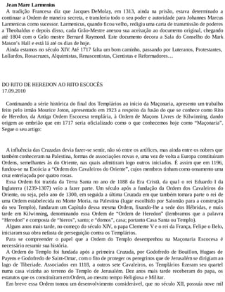 Jean Mare Larmenius
A tradição Francesa diz que Jacques DeMolay, em 1313, ainda na prisão, estava determinado a
continuar a Ordem de maneira secreta, e transferiu todo o seu poder e autoridade para Johannes Marcus
Larmenicus como sucessor. Larmenicus, quando ficou velho, redigiu uma carta de transmissão de poderes
a Theobaldus e depois disso, cada Grão-Mestre anexou sua aceitação ao documento original, chegando
até 1804 com o Grão mestre Bernard Raymond. Este documento decora a Sala do Conselho do Mark
Mason’s Hall e está lá até os dias de hoje.
Ainda estamos no século XIV. Até 1717 falta um bom caminho, passando por Luteranos, Protestantes,
Lollardos, Rosacruzes, Alquimistas, Renascentistas, Cientistas e Reformadores…
DO RITO DE HEREDON AO RITO ESCOCÊS
17.09.2010
Continuando a série histórica do final dos Templários ao início da Maçonaria, apresento um trabalho
feito pelo irmão Mourice Joton, apresentado em 1923 a respeito da fusão do que se conhece como Rito
de Heredon, da Antiga Ordem Escocesa templária, à Ordem de Maçons Livres de Kilwinning, dando
origem ao embrião que em 1717 seria oficializado como o que conhecemos hoje como “Maçonaria”.
Segue o seu artigo:
A influência das Cruzadas devia fazer-se sentir, não só entre os artífices, mas ainda entre os nobres que
também conheceram na Palestina, formas de associações novas e, uma vez de volta a Europa constituíram
Ordens, semelhantes às do Oriente, nas quais admitiram logo outros iniciados. É assim que em 1196,
fundou-se na Escócia a “Ordem dos Cavaleiros do Oriente”, cujos membros tinham como ornamento uma
cruz entrelaçada por quatro rosas.
Essa Ordem foi trazida da Terra Santa no ano de 1188 da Era Cristã, da qual o rei Eduardo I da
Inglaterra (1239-1307) veio a fazer parte. Um século após a fundação da Ordem dos Cavaleiros do
Oriente, ou seja, pelo ano de 1300, em seguida a última Cruzada em que também tomara parte o rei de
uma Ordem estabelecida no Monte Moria, na Palestina (lugar escolhido por Salomão para a construção
do seu Templo), fundaram um Capítulo dessa mesma Ordem, fixando-lhe a sede dos Hébridas, e mais
tarde em Kilwinning, denominando essa Ordem de “Ordem de Heredon” (lembramos que a palavra
“Heredon” e composta de “hieros”, santo; e “domos”, casa; portanto Casa Santa ou Templo).
Alguns anos mais tarde, no começo do século XIV, o papa Clemente V e o rei da França, Felipe o Belo,
iniciaram sua obra nefasta de perseguição contra os Templários.
Para se compreender o papel que a Ordem do Templo desempenhou na Maçonaria Escocesa é
necessário resumir sua história.
A Ordem do Templo foi fundada após a primeira Cruzada, por Godofredo de Bouillon, Hugues de
Payens e Godofredo de Saint-Omar, com o fito de proteger os peregrinos que de Jerusalém se dirigiam ao
lago de Tiberiade. Associados em 1118, a outros sete Cavaleiros, os Templários fizeram seu quartel
numa casa vizinha ao terreno do Templo de Jerusalém. Dez anos mais tarde receberam do papa, os
estatutos que os constituíram em Ordem, ao mesmo tempo Religiosa e Militar.
Em breve essa Ordem tomou um desenvolvimento considerável, que no século XII, possuía nove mil
 