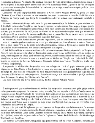 residências na Europa. No século XIV, contava com mais de vinte mil membros. Apesar do seu poder e
da sua riqueza, o mistério que os Templários cercavam as reuniões de seu Capítulo e de suas iniciações
e, prestava-se as acusações de impiedade e de crueldade que o vulgo em todos os tempos proferiu contra
as associações secretas.
Consciente de uma impopularidade crescente o Grão-Mestre Jacques DeMolay, pediu ao papa
Clemente V, em 1306, a abertura de um inquérito, mas este contentou-se a convidar DeMolay a ir a
Avignon, na França, onde, por força de circunstâncias adversas estava, provisoriamente instalado o
papado.
Por outro lado o rei da França tinha mais do que nunca necessidade de dinheiro, e para resolver esta
dificuldade valia-se dos Templários que lhe emprestavam elevadas somas. Ora, naquele tempo, quando
alguém queria se desembaraçar de uma dívida, o meio mais simples era desembaraçar-se do credor. Foi
por isso que em setembro de 1307, todos os oficiais do rei receberam instruções mais que misteriosas,
sendo que a 12 de setembro do mesmo ano DeMolay era preso no Templo, ao mesmo tempo que outros
membros da Ordem também o eram, em todos os pontos da França.
No mesmo dia todos foram levados perante inquisitores, que os acusaram dos mais abomináveis
crimes, e como não podiam confessar um crime que não cometeram, foram levados a tortura. Disse um
deles a seus juizes: “Fui de tal modo torturado, atormentado, exposto a força que as carnes dos meus
calcanhares foram consumidas, e os ossos caíram poucos dias depois”.
O Rei, Felipe o Belo, apresou-se em fazer mão baixa no tesouro da Ordem, depositado no Templo de
Paris. O concílio que deveria julgar os Templários reuniu-se em Viena, no Delfinado, a 13 de outubro de
1311, onde ninguém foi citado para defender-se. Porém, diante da resistência do concílio em julgar tal
iniquidade, o papa, Clemente V, cassou a autoridade da Ordem do Templo em 12 de abril de 1312,
quando os concílios de Ravena, Salamanca e Moguncia tinham absolvido os Templários, sendo estes
levados a sua presença.
A supressão da Ordem dos Templários teve seu epílogo em 1313. O papa reservara para si o
julgamento do Grão-Mestre e dos dignitários presos a sete anos, nas masmorras de Felipe o Belo. A 18
de março de 1313 todos se retrataram e na noite daquele mesmo dia todos pereceram nas fogueiras, que
com antecedência haviam sido preparadas. Prevaleceu a força e o interesse sobre a justiça. A última
frase de Jacques de Molay foi: “Spes mea in Deo est”.
Esta frase tornou-se uma divisa para o Grau 32 do Rito Escocês Antigo e Aceito.
É muito provável que os sobreviventes da Ordem dos Templários, anatematizados pela igreja, tenham
então procurado agrupar-se de novo em outras associações, em especial a Ordem Cavalheiresca de
Heredom, ou ao Grande Capítulo de Kilwinning. Entretanto, desde que começaram as perseguições na
França, vários templários escaparam, fugindo para a Escócia, e alistaram-se sob a bandeira do Rei
Roberto I, que criou a 24 de junho de 1334, a “Ordem do Cardo”, em favor dos maçons e dos Templários
que haviam contribuído para o sucesso de suas armas em Bannock-Bum, na qual as recepções eram
semelhantes as da Ordem do Templo.
Parece, pois, que o rei da Inglaterra quis recompensar os Templários, restabelecendo sua Ordem com
as suas formas, mas com outra designação. Há outro fato mais importante ainda: um ano depois, Roberto I
fez a fusão da Ordem do Cardo com a Ordem de Heredom e elevou a Loja Mãe de Kilwinning a categoria
de Loja Real; e estabeleceu junto a ela o Grande Capítulo da Ordem Real de Heredon de Kilwinning e
dos Cavaleiros RosaCruz.
Este nome de Cavaleiro Rosa Cruz aparece aqui pela primeira vez, no século XVI (antes, portanto, dos
 