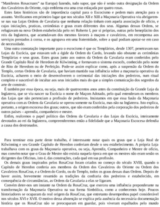 “Manifestos Rosacruzes” na Europa) fazendo, tudo supor, que não é senão outra designação da Ordem
dos Cavaleiros do Oriente, cujo emblema era uma cruz enlaçada por quatro rosas.
Estes fatos históricos são de importância capital para o Escocismo e pedem mais atenção para o
assunto. Verificamos em primeiro lugar que nos séculos XII e XIII a Maçonaria Operativa viu abrigarem-
se nas sua Lojas Ordens de Cavalaria que nenhuma relação tinham com aquela associação de ofício, e
cujas iniciações, praticas, cerimônias e graus eram diferentes dos seus. Algumas dessas Ordens, se
refugiavam na nova Ordem estabelecida pelo rei Roberto I, por si próprias, outras pelo beneplácito dos
reis da Inglaterra, que acumulavam dos mesmos favores à maçons e cavaleiros, em recompensa aos
serviços prestados à coroa, e os agrupava em uma fraternidade, sobre a qual podiam apoiar-se em caso
de necessidade.
Uma outra constatação importante para o escocismo é que os Templários, desde 1307, penetravam nas
Lojas da Escócia, que estavam sob a égide da Ordem do Cardo, levando não obstante as cerimônias
Templárias e seus graus. Estes graus junto aos outros da Ordem da Cavalaria eram conferidos pelo
Grande Capítulo Real de Heredom de Kilwinning, e formavam o sistema escocês, conhecido pelo nome
de Rito de Heredom ou de Perfeição. Pode-se assim explicar como, após a suspensão da Ordem do
Templo, certas Ordens de Cavalaria, que haviam mantido sua influência sobre a maçonaria operativa da
Escócia, acharem o meio de desenvolverem o cerimonial das iniciações dos pedreiros, num ritual
completo e suscetível de incultar aos seus iniciados mais do que a simples comunicação dos segredos da
arte de construir.
É também por essa época, ou seja, mais de quatrocentos anos antes da constituição da Grande Loja da
Inglaterra, que se viu nascer na Escócia o nome de Maçom Adotado, pelo qual entenderam os membros
das Lojas que não pertenciam a profissão de pedreiros. Insistamos em que essa fusão da Maçonaria
operativa com as Ordens da Cavalaria se operou somente na Escócia, mas não na Inglaterra. Isto explica,
portanto, a origem escocesa dos graus; outros, que não eram conferidos