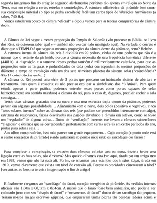 segunda imagem ao fim do artigo] e seguindo alinhamentos perfeitos não apenas em relação ao Norte da
Terra, mas em relação a certas estrelas e constelações. A estrutura milimétrica da pirâmide bem como
sua composição material (o tipo de pedra escolhido) facilitam certos tipos de vibrações harmônicas (a
saber, 740 Hz).
Vamos estudar um pouco da câmara “oficial” e depois vamos para as teorias conspiratórias de câmara
dupla:
A Câmara do Rei segue a mesma proporção do Templo de Salomão (vão procurar na Bíblia, no livro
dos Reis, se quiserem saber qual é – também não vou dar tudo mastigado aqui). Na verdade, o correto é
dizer que o TEMPLO é que segue as mesmas proporções da câmara dentro da pirâmide, certo? Hehehe.
A estrutura interna da câmara dos reis é dividida em 20 pedras, vindas de uma pedreira que não é a
mesma que o restante da pirâmide, porque a câmara necessita de uma frequência harmônica diferente
(440Hz). A disposição e o tamanho destas pedras também é milimetricamente calculada, para que as
proporções entre as larguras e profundidades de cada pedra correspondam às mesmas proporções de
diâmetro e tempo de translação cada um dos sete primeiros planetas do sistema solar (“coincidência?
São 14 coincidências então...).
A câmara do Rei possui uma série de 3 portas que possuem um intrincado sistema de abertura e
fechamento. Para quem é rosacruz eu não preciso explicar o simbolismo dos “3 Átrios”. Para quem
estuda apenas a parte prática, podemos entender estas portas como portas capazes de selar
hermeticamente (no sentido mundano) a câmara do rei, para o caso de, digamos, precisar encher a sala
com água…
Tendo duas câmaras grudadas uma na outra e toda uma estrutura dupla dentro da pirâmide, podemos
pensar em algumas possibilidades… Alinhamento com o norte, dois polos (positivo e negativo), cinco
“tetos solares internos” sobre as câmaras dos reis (que podiam ser preenchidos internamente com algo),
estrutura de ressonância, faixas desenhadas nas paredes dividindo a câmara em oitavas, como se fosse
um “regulador” de alguma coisa… Dutos de “ventilação” internos que levam a câmaras subterrâneas
“alagadas” e externos que se correspondem perfeitamente com certas estrelas em certos períodos do ano,
portas para selar a sala…
Aos olhos conspiratórios, isso tudo parece um grande equipamento… Cujo coração (o ponto onde está
o centro energético da pirâmide) reside justamente no pontos onde estão os sarcófagos dos faraós!
Para completar a conspiração, se existem duas câmaras coladas uma na outra, deveria haver uma
ligação entre as duas salas, não é mesmo? Mas quando olhamos esta foto aqui, tirada por um amigo meu
em 1993, vemos que não há nada ali. Porém, se olharmos para esta foto dos irmãos Edgar, tirada em
1910, vemos claramente que existia um túnel de conexão ali. Porque as otoridades cimentaram o túnel?
[ver ambas as fotos na terceira imagem após o fim do artigo]
E finalmente chegamos ao “sarcófago” do faraó, coração energético da pirâmide. As medidas internas
oficiais são 1,68m x 68,1cm x 87,4cm. A menos que o faraó fosse bem anãozinho, não poderia ser
colocado junto com seu “chapéu de faraó” e “ornamentos de faraó” dentro de um sarcófago tão pequeno.
Teriam nossos amigos escravos egípcios, que empurraram tantas pedras tão pesadas ladeira acima e
 