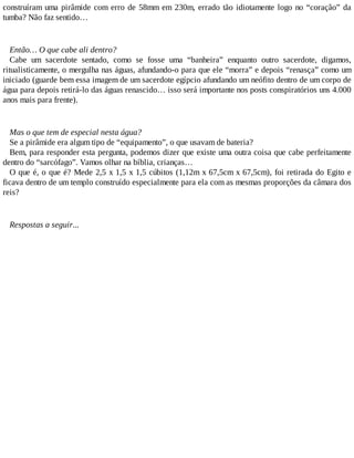 construíram uma pirâmide com erro de 58mm em 230m, errado tão idiotamente logo no “coração” da
tumba? Não faz sentido…
Então… O que cabe ali dentro?
Cabe um sacerdote sentado, como se fosse uma “banheira” enquanto outro sacerdote, digamos,
ritualisticamente, o mergulha nas águas, afundando-o para que ele “morra” e depois “renasça” como um
iniciado (guarde bem essa imagem de um sacerdote egípcio afundando um neófito dentro de um corpo de
água para depois retirá-lo das águas renascido… isso será importante nos posts conspiratórios uns 4.000
anos mais para frente).
Mas o que tem de especial nesta água?
Se a pirâmide era algum tipo de “equipamento”, o que usavam de bateria?
Bem, para responder esta pergunta, podemos dizer que existe uma outra coisa que cabe perfeitamente
dentro do “sarcófago”. Vamos olhar na bíblia, crianças…
O que é, o que é? Mede 2,5 x 1,5 x 1,5 cúbitos (1,12m x 67,5cm x 67,5cm), foi retirada do Egito e
ficava dentro de um templo construído especialmente para ela com as mesmas proporções da câmara dos
reis?
Respostas a seguir...
 