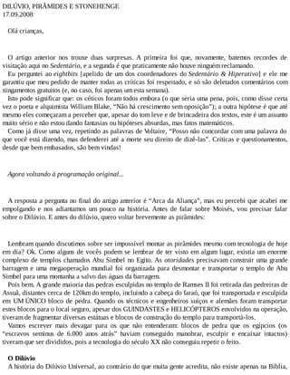 DILÚVIO, PIRÂMIDES E STONEHENGE
17.09.2008
Olá crianças,
O artigo anterior nos trouxe duas surpresas. A primeira foi que, novamente, batemos recordes de
visitação aqui no Sedentário, e a segunda é que praticamente não houve ninguém reclamando.
Eu perguntei ao eightbits [apelido de um dos coordenadores do Sedentário & Hiperativo] e ele me
garantiu que meu pedido de manter todas as críticas foi respeitado, e só são deletados comentários com
xingamentos gratuitos (e, no caso, foi apenas um esta semana).
Isto pode significar que: os céticos foram todos embora (o que seria uma pena, pois, como disse certa
vez o poeta e alquimista William Blake, “Não há crescimento sem oposição”); a outra hipótese é que até
mesmo eles começaram a perceber que, apesar do tom leve e de brincadeira dos textos, este é um assunto
muito sério e não estou dando fantasias ou hipóteses absurdas, mas fatos matemáticos.
Como já disse uma vez, repetindo as palavras de Voltaire, “Posso não concordar com uma palavra do
que você está dizendo, mas defenderei até a morte seu direito de dizê-las”. Críticas e questionamentos,
desde que bem embasados, são bem vindas!
Agora voltando à programação original...
A resposta a pergunta no final do artigo anterior é “Arca da Aliança”, mas eu percebi que acabei me
empolgando e nos adiantamos um pouco na história. Antes de falar sobre Moisés, vou precisar falar
sobre o Dilúvio. E antes do dilúvio, quero voltar brevemente as pirâmides:
Lembram quando discutimos sobre ser impossível montar as pirâmides mesmo com tecnologia de hoje
em dia? Ok. Como alguns de vocês podem se lembrar de ter visto em algum lugar, existia um enorme
complexo de templos chamados Abu Simbel no Egito. As otoridades precisavam construir uma grande
barragem e uma megaoperação mundial foi organizada para desmontar e transportar o templo de Abu
Simbel para uma montanha a salvo das águas da barragem.
Pois bem. A grande maioria das pedras esculpidas no templo de Ramses II foi retirada das pedreiras de
Assuã, distantes cerca de 120km do templo, incluindo a cabeça do faraó, que foi transportada e esculpida
em UM ÚNICO bloco de pedra. Quando os técnicos e engenheiros suíços e alemães foram transportar
estes blocos para o local seguro, apesar dos GUINDASTES e HELICÓPTEROS envolvidos na operação,
tiveram de fragmentar diversas estátuas e blocos de construção do templo para transportá-los.
Vamos escrever mais devagar para os que não entenderam: blocos de pedra que os egípcios (os
“escravos seminus de 6.000 anos atrás” haviam conseguido manobrar, esculpir e encaixar intactos)
tiveram que ser divididos, pois a tecnologia do século XX não conseguiu repetir o feito.
O Dilúvio
A história do Dilúvio Universal, ao contrário do que muita gente acredita, não existe apenas na Bíblia,
 