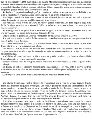 mas em praticamente TODAS as mitologias do planeta. Muitos historiadores dizem que o dilúvio bíblico
aconteceu apenas em uma área do mediterrâneo e que serviu de justificativa para as otoridades atestarem
a veracidade literal da bíblia (a ponto de milhões de dólares terem sido gastos em pesquisas procurando
barquinhos que não existem em cima do monte Ararat!).
Na Suméria, “Utnapitshtim, o Longínquo”, é considerado o único homem que escapou ao Dilúvio, e sua
história é contada em diversos poemas, especialmente em um trecho de Gilgamesh.
Nos Gregos, Deucalião e Pirra fazem o papel de Noé e Naamah, levando em uma arca toda a esperança
após a devastação da terra por um dilúvio causado pelos deuses.
Nos Nórdicos, temos o conto do Choro de Baldur, quando o malvado Loki faz o arqueiro cego e sua
flecha de visgo assassinarem o deus-sol Baldur, e todas as coisas que existem choraram por ele,
causando um dilúvio.
Na Mitologia Hindu, um peixe disse a Manu que as águas cobririam a terra e, novamente, temos uma
arca salvando as esperanças da humanidade das águas divinas.
Entre os Celtas, os poemas do Ciclo de Finn narram a ocupação da Ilha após o Dilúvio
Nos Índios americanos, a história de Kwi-wi-sens e como ele e seu amigo corvo escaparam do dilúvio
causado pelos deuses dos céus.
O Conto de Cowichan e do Dilúvio já era conhecido dos índios do norte dos EUA muitos séculos antes
dos missionários ali chegarem com suas bíblias,
Nos Astecas, CoxCox possui uma história muito semelhante à de Noé, séculos antes dos espanhóis
chegaram ao continente. Que conta da inundação de todas as terras conhecidas, e da fuga de uma tribo
para as montanhas.
As Crônicas de PopolVuh entre os Maias narra um grande cataclismo que destruiu a humanidade,
destruindo uma terra que era considerada o paraíso.
Os Incas contam a lenda do castigo divino das chuvas que duraram 60 dias e 60 noites, alagando toda a
civilização.
No Brasil, os índios Tamandaré possuem uma lenda idêntica a de Noé, onde o dilúvio destruiu
praticamente todas as vilas, só restando um homem e uma mulher que se refugiaram no topo de uma
montanha.
Como explicar tantas lendas tão distantes entre si que narram os mesmos fatos?
Nos últimos dez mil anos, existem milhares de evidências de que a Terra foi alvo do impacto de pelo
menos dois meteoros de grandes proporções. Um deles, o primeiro e maior, que se fragmentou em sete
partes, atingindo o planeta de uma vez só e causando tsunamis de 5km de altura, capazes de varrer do
mapa cidades inteiras em minutos, atingiu a Terra em 7.640 a.C. (alguém lembrou da Atlântida, cujas
lendas dizem que afundou em um único dia?) e foi responsável pela maioria das lendas de dilúvio na
América e Europa. O segundo, de menores proporções, atingiu a Terra aproximadamente em 3.150 a.C. e
foi o responsável pelas lendas de dilúvio da Mesopotâmia e da bíblia.
O primeiro impacto varreu do mapa o continente da Atlântida e parte do que havia restado da Lemúria,
deixando submersos seus templos e pirâmides por milhares de anos. Mas, como uma das funções das
pirâmides era também a de Observatórios Astronômicos, os sábios conseguiram prever o impacto do
grande asteroide e remover para locais seguros (Himalaia, Tibet, Andes, Interior dos Continentes) grande
parte dos cristais e do conhecimento acumulado por estas civilizações (e também de onde surgem as
histórias sobre Shan-Gri-Lá e Agartha, mas isso fica pra outro dia…).
 