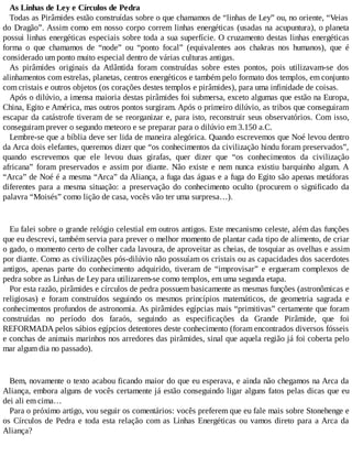 As Linhas de Ley e Círculos de Pedra
Todas as Pirâmides estão construídas sobre o que chamamos de “linhas de Ley” ou, no oriente, “Veias
do Dragão”. Assim como em nosso corpo correm linhas energéticas (usadas na acupuntura), o planeta
possui linhas energéticas especiais sobre toda a sua superfície. O cruzamento destas linhas energéticas
forma o que chamamos de “node” ou “ponto focal” (equivalentes aos chakras nos humanos), que é
considerado um ponto muito especial dentro de várias culturas antigas.
As pirâmides originais da Atlântida foram construídas sobre estes pontos, pois utilizavam-se dos
alinhamentos com estrelas, planetas, centros energéticos e também pelo formato dos templos, em conjunto
com cristais e outros objetos (os corações destes templos e pirâmides), para uma infinidade de coisas.
Após o dilúvio, a imensa maioria destas pirâmides foi submersa, exceto algumas que estão na Europa,
China, Egito e América, mas outros pontos surgiram. Após o primeiro dilúvio, as tribos que conseguiram
escapar da catástrofe tiveram de se reorganizar e, para isto, reconstruir seus observatórios. Com isso,
conseguiram prever o segundo meteoro e se preparar para o dilúvio em 3.150 a.C.
Lembre-se que a bíblia deve ser lida de maneira alegórica. Quando escrevemos que Noé levou dentro
da Arca dois elefantes, queremos dizer que “os conhecimentos da civilização hindu foram preservados”,
quando escrevemos que ele levou duas girafas, quer dizer que “os conhecimentos da civilização
africana” foram preservados e assim por diante. Não existe e nem nunca existiu barquinho algum. A
“Arca” de Noé é a mesma “Arca” da Aliança, a fuga das águas e a fuga do Egito são apenas metáforas
diferentes para a mesma situação: a preservação do conhecimento oculto (procurem o significado da
palavra “Moisés” como lição de casa, vocês vão ter uma surpresa…).
Eu falei sobre o grande relógio celestial em outros antigos. Este mecanismo celeste, além das funções
que eu descrevi, também servia para prever o melhor momento de plantar cada tipo de alimento, de criar
o gado, o momento certo de colher cada lavoura, de aproveitar as cheias, de tosquiar as ovelhas e assim
por diante. Como as civilizações pós-dilúvio não possuíam os cristais ou as capacidades dos sacerdotes
antigos, apenas parte do conhecimento adquirido, tiveram de “improvisar” e ergueram complexos de
pedra sobre as Linhas de Ley para utilizarem-se como templos, em uma segunda etapa.
Por esta razão, pirâmides e círculos de pedra possuem basicamente as mesmas funções (astronômicas e
religiosas) e foram construídos seguindo os mesmos princípios matemáticos, de geometria sagrada e
conhecimentos profundos de astronomia. As pirâmides egípcias mais “primitivas” certamente que foram
construídas no período dos faraós, seguindo as especificações da Grande Pirâmide, que foi
REFORMADA pelos sábios egípcios detentores deste conhecimento (foram encontrados diversos fósseis
e conchas de animais marinhos nos arredores das pirâmides, sinal que aquela região já foi coberta pelo
mar algum dia no passado).
Bem, novamente o texto acabou ficando maior do que eu esperava, e ainda não chegamos na Arca da
Aliança, embora alguns de vocês certamente já estão conseguindo ligar alguns fatos pelas dicas que eu
dei ali em cima…
Para o próximo artigo, vou seguir os comentários: vocês preferem que eu fale mais sobre Stonehenge e
os Círculos de Pedra e toda esta relação com as Linhas Energéticas ou vamos direto para a Arca da
Aliança?
 
