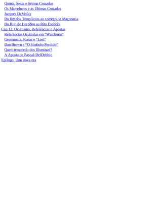 Quinta, Sexta e Sétima Cruzadas
Os Mamelucos e as Últimas Cruzadas
Jacques DeMolay
Do fim dos Templários ao começo da Maçonaria
Do Rito de Heredon ao Rito Escocês
Cap.12: Ocultismo, Referências e Apostas
Referências Ocultistas em “Watchmen”
Geomancia, Runas e “Lost”
Dan Brown e “O Símbolo Perdido”
Quem tem medo dos Illuminati?
A Aposta de Pascal-DelDebbio
Epílogo: Uma nova era
 