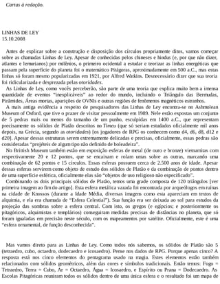 Cartas à redação.
LINHAS DE LEY
15.10.2008
Antes de explicar sobre a construção e disposição dos círculos propriamente ditos, vamos começar
sobre as chamadas Linhas de Ley. Apesar de conhecidas pelos chineses e hindus (e, por que não dizer,
atlantes e lemurianos) por milênios, o primeiro ocidental a estudar e teorizar as linhas energéticas que
passam pela superfície do planeta foi o matemático Pitágoras, aproximadamente em 500 a.C., mas estas
linhas só foram mesmo popularizadas em 1921, por Alfred Watkins. Desnecessário dizer que sua teoria
foi ridicularizada e desprezada pelas otoridades.
As Linhas de Ley, como vocês perceberão, são parte de uma teoria que explica muito bem a imensa
quantidade de eventos “inexplicáveis” ao redor do mundo, incluindo o Triângulo das Bermudas,
Pirâmides, Áreas mortas, aparições de OVNIs e outras regiões de fenômenos magnéticos estranhos.
A mais antiga evidência a respeito de pesquisadores das Linhas de Ley encontra-se no Ashmolean
Museum of Oxford, que tive o prazer de visitar pessoalmente em 1989. Nele estão expostas um conjunto
de 5 pedras mais ou menos do tamanho de um punho, esculpidas em 1400 a.C., que representam
precisamente os sólidos de Platão descritos no Timeu (que só seriam estudados oficialmente mil anos
depois, na Grécia, segundo as otoridades) [os jogadores de RPG os conhecem como d4, d6, d8, d12 e
d20]. Apesar dessas estruturas serem extremamente delicadas e precisas, oficialmente, essas pedras são
consideradas “projéteis de algum tipo não definido de boleadeira”.
No Brittish Museum também estão em exposição esferas de metal (de ouro e bronze) vietnamitas com
respectivamente 20 e 12 pontos, que se encaixam e rolam umas sobre as outras, marcando uma
combinação de 62 pontos e 15 círculos. Essas esferas possuem cerca de 2.500 anos de idade. Apesar
dessas esferas servirem como objeto de estudo dos sólidos de Platão e da combinação de pontos dentro
de uma superfície esférica, oficialmente elas são “objetos de uso religioso não especificado”.
Combinando os dois principais sólidos de Platão, temos uma grade composta de 120 triângulos [ver
primeira imagem ao fim do artigo]. Esta esfera metálica vazada foi encontrada por arqueólogos em ruínas
na cidade de Knossos (durante a Idade Média, diversas imagens como esta apareciam em textos de
alquimia, e ela era chamada de “Esfera Celestial”). Sua função era ser deixada ao sol para estudos da
projeção das sombras sobre a esfera central. Com isto, os gregos (e egípcios; e posteriormente os
pitagóricos, alquimistas e templários) conseguiram medidas precisas de distâncias no planeta, que só
foram igualadas em precisão neste século, com os mapeamentos por satélite. Oficialmente, este é uma
“esfera ornamental, de função desconhecida”.
Mas vamos direto para as Linhas de Ley. Como todos nós sabemos, os sólidos de Platão são 5
(tetraedro, cubo, octaedro, dodecaedro e icosaedro). Pense nos dados de RPG. Porque apenas cinco? A
resposta está nos cinco elementos do pentagrama usado na magia. Estes elementos estão também
relacionados com sólidos geométricos, além das cores e símbolos tradicionais. Então temos: Fogo =
Tetraedro, Terra = Cubo, Ar = Octaedro, Água = Icosaedro, e Espírito ou Prana = Dodecaedro. As
Escolas Pitagóricas reuniram todos os sólidos dentro de uma única esfera e o resultado foi um mapa de
 