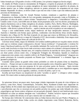 linhas formado por 120 grandes círculos e 4.862 pontos. [ver primeira imagem ao fim do artigo].
Os estudos de Platão ecoam os ensinamentos de Pitágoras a respeito da projeção do infinito sobre o
finito e servem para demarcar os pontos energéticos de maior intensidade na superfície do planeta, da
mesma maneira que as linhas energéticas marcam os pontos principais da acupuntura em um corpo
humano. Repetindo: As above, so below (Tudo o que está em cima é como o que está embaixo) [um dos
preceitos do Hermetismo].
Eminentes cientistas, como Sir Joseph Norman Lockyer, estudaram a superfície do planeta e
sobrepuseram as chamadas Linhas de Ley com grandes monumentos do passado, como as Pirâmides, os
principais círculos de pedra e outros eventos “inexplicáveis” e chegaram a “coincidências” absurdas.
Cidades como o Cairo, com 6.000 anos de idade, foram projetadas (sim, você leu direito: projetadas) de
maneira harmoniosa com as linhas energéticas do planeta. Londres, Paris, Berlin, Moscou, Washington,
Brasília (ok, Washington e Brasília são cidades novas, mas seus projetistas sabiam o que estavam
fazendo – olhe direito a planta de Brasília… aquilo é mesmo um avião ou poderia ser um compasso?).
Graças a este conhecimento oculto, mapas medievais até hoje inexplicados mostram a América,
Austrália e Antártida com formas quase perfeitas, condizentes com descobertas feitas séculos depois.
Exemplos são o Mapa de Piri Ibn Haji (copiado de um mapa que estava na Biblioteca de Alexandria,
com a descrição da América) e o mapa de Calopodio (1537, descrevendo a Antártida). Estes mapas eram
mais precisos do que mapas feitos até a década de 60 ou 70.
Com base nestas linhas, mapas da Atlântida e de Lemúria também puderam ser traçados muitos séculos
antes que os cientistas sequer começassem a discutir “placas tectônicas”. O pesquisador e cientista Sir
James Churchward publicou, em 1972, um trabalho intitulado The twelve devil’s graveyards around the
world, onde localizava os doze locais onde ocorriam o maior número de acidentes e desaparecimentos de
barcos e aviões no planeta. Durante anos, ele compilou relatórios da marinha de vários países, chegando
aos doze pontos críticos (entre eles, o famigerado Triângulo das Bermudas). Quando os estudiosos
compararam estes pontos com o modelo esférico de Platão/Pitágoras, “coincidentemente” chegaram aos
pontos principais do icosaedro projetado no Planeta (que “coincidentemente” é o elemento Água na
geometria pitagórica).
Cruzando outros pontos na grande esfera temos pirâmides ao redor do planeta (Uma na Amazônia,
inclusive… Porque será que os americanos estão tão preocupados com a Amazônia agora? Vejam a briga
que está no congresso, com esta proposta de lei para privatizar partes da floresta… Quais terrenos
exatamente vão cair nas mãos de multinacionais americanas?), caminhos que as aves migratórias seguem,
avistamentos de UFOs, locais sagrados, catedrais, círculos de pedra, e por ai vai.
Escolha um local bizarro ou inexplicável do estilo “acredite se quiser” e coloque-o sobre o mapa
mundi. Ele estará sobre ou muito próximo de um ponto destes.
Se quisermos brincar um pouco mais, basta pegar cidades importantes do ponto de vista religioso ou
político, como Kiev, Roma, Constantinopla, Jerusalém, Meca, Karthoum (cidade mais importante do
antigo Sudão), Ile Ife (cidade mais importante para os antigos Yorubás) e as ruínas do Grande Zimbabwe,
e perceberemos que elas se encaixam em um padrão peculiar (os pontos que estão faltando são sítios
arqueológicos que foram centros religiosos em um passado distante). Quem já está familiarizado com a
Kabbalah vai achar no mínimo intrigante esta “coincidência”. Podem, inclusive reparar que Jerusalém
está sobre a sephira Da’ath (ok, eu sei que a maioria não vai entender essa… )
Na Europa não é diferente. Se conectarmos todas as linhas básicas descritas por Platão e Pitágoras, os
cruzamentos principais destas linhas cairão em cidades importantes como Oxford, Rotterdan, Berlin,
 