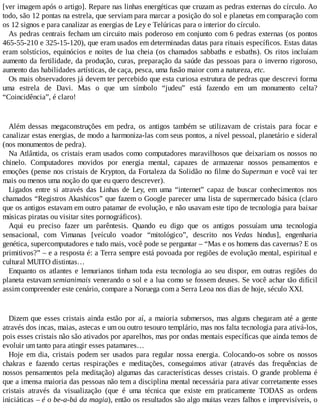 [ver imagem após o artigo]. Repare nas linhas energéticas que cruzam as pedras externas do círculo. Ao
todo, são 12 pontas na estrela, que serviam para marcar a posição do sol e planetas em comparação com
os 12 signos e para canalizar as energias de Ley e Telúricas para o interior do círculo.
As pedras centrais fecham um circuito mais poderoso em conjunto com 6 pedras externas (os pontos
465-55-210 e 325-15-120), que eram usados em determinadas datas para rituais específicos. Estas datas
eram solstícios, equinócios e noites de lua cheia (os chamados sabbaths e esbaths). Os ritos incluíam
aumento da fertilidade, da produção, curas, preparação da saúde das pessoas para o inverno rigoroso,
aumento das habilidades artísticas, de caça, pesca, uma fusão maior com a natureza, etc.
Os mais observadores já devem ter percebido que esta curiosa estrutura de pedras que descrevi forma
uma estrela de Davi. Mas o que um símbolo “judeu” está fazendo em um monumento celta?
“Coincidência”, é claro!
Além dessas megaconstruções em pedra, os antigos também se utilizavam de cristais para focar e
canalizar estas energias, de modo a harmoniza-las com seus pontos, a nível pessoal, planetário e sideral
(nos monumentos de pedra).
Na Atlântida, os cristais eram usados como computadores maravilhosos que deixariam os nossos no
chinelo. Computadores movidos por energia mental, capazes de armazenar nossos pensamentos e
emoções (pense nos cristais de Krypton, da Fortaleza da Solidão no filme do Superman e você vai ter
mais ou menos uma noção do que eu quero descrever).
Ligados entre si através das Linhas de Ley, em uma “internet” capaz de buscar conhecimentos nos
chamados “Registros Akashicos” que fazem o Google parecer uma lista de supermercado básica (claro
que os antigos estavam em outro patamar de evolução, e não usavam este tipo de tecnologia para baixar
músicas piratas ou visitar sites pornográficos).
Aqui eu preciso fazer um parêntesis. Quando eu digo que os antigos possuíam uma tecnologia
sensacional, com Vimanas [veículo voador “mitológico”, descrito nos Vedas hindus], engenharia
genética, supercomputadores e tudo mais, você pode se perguntar – “Mas e os homens das cavernas? E os
primitivos?” – e a resposta é: a Terra sempre está povoada por regiões de evolução mental, espiritual e
cultural MUITO distintas…
Enquanto os atlantes e lemurianos tinham toda esta tecnologia ao seu dispor, em outras regiões do
planeta estavam semianimais venerando o sol e a lua como se fossem deuses. Se você achar tão difícil
assim compreender este cenário, compare a Noruega com a Serra Leoa nos dias de hoje, século XXI.
Dizem que esses cristais ainda estão por aí, a maioria submersos, mas alguns chegaram até a gente
através dos incas, maias, astecas e um ou outro tesouro templário, mas nos falta tecnologia para ativá-los,
pois esses cristais não são ativados por aparelhos, mas por ondas mentais específicas que ainda temos de
evoluir um tanto para atingir esses patamares…
Hoje em dia, cristais podem ser usados para regular nossa energia. Colocando-os sobre os nossos
chakras e fazendo certas respirações e meditações, conseguimos ativar (através das frequências de
nossos pensamentos pela meditação) algumas das características desses cristais. O grande problema é
que a imensa maioria das pessoas não tem a disciplina mental necessária para ativar corretamente esses
cristais através da visualização (que é uma técnica que existe em praticamente TODAS as ordens
iniciáticas – é o be-a-bá da magia), então os resultados são algo muitas vezes falhos e imprevisíveis, o
 