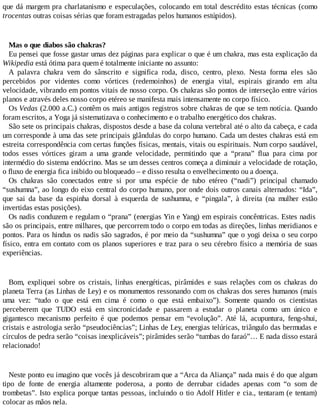 que dá margem pra charlatanismo e especulações, colocando em total descrédito estas técnicas (como
trocentas outras coisas sérias que foram estragadas pelos humanos estúpidos).
Mas o que diabos são chakras?
Eu pensei que fosse gastar umas dez páginas para explicar o que é um chakra, mas esta explicação da
Wikipedia está ótima para quem é totalmente iniciante no assunto:
A palavra chakra vem do sânscrito e significa roda, disco, centro, plexo. Nesta forma eles são
percebidos por videntes como vórtices (redemoinhos) de energia vital, espirais girando em alta
velocidade, vibrando em pontos vitais de nosso corpo. Os chakras são pontos de interseção entre vários
planos e através deles nosso corpo etéreo se manifesta mais intensamente no corpo físico.
Os Vedas (2.000 a.C.) contêm os mais antigos registros sobre chakras de que se tem notícia. Quando
foram escritos, a Yoga já sistematizava o conhecimento e o trabalho energético dos chakras.
São sete os principais chakras, dispostos desde a base da coluna vertebral até o alto da cabeça, e cada
um corresponde à uma das sete principais glândulas do corpo humano. Cada um destes chakras está em
estreita correspondência com certas funções físicas, mentais, vitais ou espirituais. Num corpo saudável,
todos esses vórtices giram a uma grande velocidade, permitindo que a “prana” flua para cima por
intermédio do sistema endócrino. Mas se um desses centros começa a diminuir a velocidade de rotação,
o fluxo de energia fica inibido ou bloqueado – e disso resulta o envelhecimento ou a doença.
Os chakras são conectados entre si por uma espécie de tubo etéreo (“nadi”) principal chamado
“sushumna”, ao longo do eixo central do corpo humano, por onde dois outros canais alternados: “Ida”,
que sai da base da espinha dorsal à esquerda de sushumna, e “pingala”, à direita (na mulher estão
invertidas estas posições).
Os nadis conduzem e regulam o “prana” (energias Yin e Yang) em espirais concêntricas. Estes nadis
são os principais, entre milhares, que percorrem todo o corpo em todas as direções, linhas meridianos e
pontos. Para os hindus os nadis são sagrados, é por meio da “sushumna” que o yogi deixa o seu corpo
físico, entra em contato com os planos superiores e traz para o seu cérebro físico a memória de suas
experiências.
Bom, expliquei sobre os cristais, linhas energéticas, pirâmides e suas relações com os chakras do
planeta Terra (as Linhas de Ley) e os monumentos ressonando com os chakras dos seres humanos (mais
uma vez: “tudo o que está em cima é como o que está embaixo”). Somente quando os cientistas
perceberem que TUDO está em sincronicidade e passarem a estudar o planeta como um único e
gigantesco mecanismo perfeito é que podemos pensar em “evolução”. Até lá, acupuntura, feng-shui,
cristais e astrologia serão “pseudociências”; Linhas de Ley, energias telúricas, triângulo das bermudas e
círculos de pedra serão “coisas inexplicáveis”; pirâmides serão “tumbas do faraó”… E nada disso estará
relacionado!
Neste ponto eu imagino que vocês já descobriram que a “Arca da Aliança” nada mais é do que algum
tipo de fonte de energia altamente poderosa, a ponto de derrubar cidades apenas com “o som de
trombetas”. Isto explica porque tantas pessoas, incluindo o tio Adolf Hitler e cia., tentaram (e tentam)
colocar as mãos nela.
 