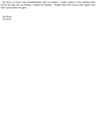 Em breve eu falarei mais detalhadamente sobre os chakras, e então começo a falar também sobre
Árvore da Vida, Arca da Aliança e Templo de Salomão… Porque todas estas coisas estão ligadas com
tudo o que eu disse até agora.
Até breve...
93, 93/93
 