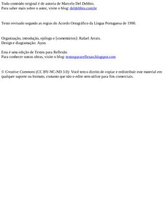 Todo conteúdo original é de autoria de Marcelo Del Debbio.
Para saber mais sobre o autor, visite o blog: deldebbio.com.br
Texto revisado segundo as regras do Acordo Ortográfico da Língua Portuguesa de 1990.
Organização, introdução, epílogo e [comentários]: Rafael Arrais.
Design e diagramação: Ayon.
Esta é uma edição de Textos para Reflexão
Para conhecer outras obras, visite o blog: textosparareflexao.blogspot.com
© Creative Commons (CC BY-NC-ND 3.0): Você tem o direito de copiar e redistribuir este material em
qualquer suporte ou formato, contanto que não o edite nem utilize para fins comerciais.
 