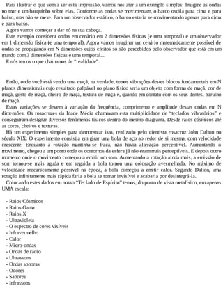 Para ilustrar o que vem a ser esta impressão, vamos nos ater a um exemplo simples: Imagine as ondas
no mar e um barquinho sobre elas. Conforme as ondas se movimentam, o barco oscila para cima e para
baixo, mas não se mexe. Para um observador estático, o barco estaria se movimentando apenas para cima
e para baixo.
Agora vamos começar a dar nó na sua cabeça.
Este exemplo considera ondas em cenário em 2 dimensões físicas (e uma temporal) e um observador
em 1 dimensão física (e uma temporal). Agora vamos imaginar um cenário matematicamente possível de
ondas se propagando em N dimensões cujos efeitos só são percebidos pelo observador que está em um
mundo com 3 dimensões físicas e uma temporal...
E nós temos o que chamamos de “realidade”.
Então, onde você está vendo uma maçã, na verdade, temos vibrações destes blocos fundamentais em N
planos dimensionais cujo resultado palpável no plano físico seria um objeto com forma de maçã, cor de
maçã, gosto de maçã, cheiro de maçã, textura de maçã e, quando em contato com os seus dentes, barulho
de maçã.
Estas variações se devem à variação da frequência, comprimento e amplitude destas ondas em N
dimensões. Os rosacruzes da Idade Média chamavam esta multiplicidade de “teclados vibratórios” e
conseguiram designar diversos fenômenos físicos dentro do mesmo diagrama. Desde raios cósmicos até
as cores, cheiros e texturas.
Há um experimento simples para demonstrar isto, realizado pelo cientista rosacruz John Dalton no
século XIX. O experimento consistia em girar uma bola de aço ao redor de si mesma, com velocidade
crescente. Enquanto a rotação mantinha-se fraca, não havia alteração perceptível. Aumentando o
movimento, chegou a um ponto onde os contornos da esfera já não eram mais perceptíveis. E depois outro
momento onde o movimento começou a emitir um som. Aumentando a rotação ainda mais, a emissão de
som tornou-se mais aguda e em seguida a bola tomou uma coloração avermelhada. No máximo de
velocidade mecanicamente possível na época, a bola começou a emitir calor. Segundo Dalton, uma
rotação infinitamente mais rápida faria a bola se tornar invisível e acabaria por desintegrá-la.
Colocando estes dados em nosso “Teclado de Espírito” temos, do ponto de vista metafísico, em apenas
UMA escala:
- Raios Cósmicos
- Raios Gama
- Raios X
- Ultravioleta
- O espectro de cores visíveis
- Infravermelho
- Calor
- Micro-ondas
- Ondas de rádio
- Ultrassons
- Ondas sonoras
- Odores
- Sabores
- Infrassons
 