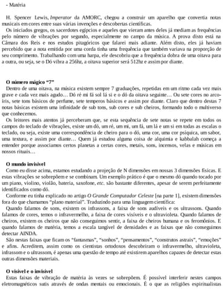 - Matéria
H. Spencer Lewis, Imperator da AMORC, chegou a construir um aparelho que convertia notas
musicais em cores entre suas várias invenções e descobertas científicas.
Os iniciados gregos, os sacerdotes egípcios e aqueles que vieram antes deles já mediam as frequências
pelo número de vibrações por segundo, especialmente no campo da música. A prova disto está na
Câmara dos Reis e nos estudos pitagóricos que falarei mais adiante. Além disto, eles já haviam
percebido que a nota emitida por uma corda tinha uma frequência que também variava na proporção de
seu comprimento. Trabalhando com uma harpa, ele descobriu que a frequência dobra de uma oitava para
a outra, ou seja, se o Dó vibra a 256hz, a oitava superior será 512hz e assim por diante.
O número mágico “7”
Dentro de uma oitava, na música existem sempre 7 graduações, repetidas em um ritmo cada vez mais
grave e cada vez mais agudo… Dó ré mi fá sol lá si e o dó da oitava seguinte… Ou sete cores no arco-
íris, sete tons básicos de perfume, sete temperos básicos e assim por diante. Claro que dentro destas 7
notas básicas existem uma infinidade de sub tons, sub cores e sub cheiros, formando todo o multiverso
que conhecemos.
Os leitores mais atentos já perceberam que, se esta sequência de sete notas se repete em todos os
campos do teclado de vibrações, existe um dó, um ré, um mi, um fá, um lá e um si em todas as escalas o
teclado, ou seja, existe uma correspondência de cheiro para o dó, uma cor, uma cor psíquica, um sabor,
uma textura, e assim por diante… Quem já estudou alguma coisa de alquimia e kabbalah começa a
entender porque associamos certos planetas a certas cores, metais, sons, incensos, velas e músicas em
nossos rituais…
O mundo invisível
Como eu disse acima, estamos estudando a projeção de N dimensões em nossas 3 dimensões físicas. E
estas vibrações se sobrepõem e se combinam. Um exemplo prático é que o mesmo dó quando tocado por
um piano, violino, violão, bateria, saxofone, etc. são bastante diferentes, apesar de serem perfeitamente
identificados como dó.
Conforme eu tinha explicado no artigo O Grande Computador Celeste [na parte 1], existem dimensões
fora do que chamamos “plano material”. Traduzindo para uma linguagem científica:
Quando falamos de sons, existem os infrassons, a faixa de sons audíveis e os ultrassons. Quando
falamos de cores, temos o infravermelho, a faixa de cores visíveis e o ultravioleta. Quando falamos de
cheiros, existem os cheiros que não conseguimos sentir, a faixa de cheiros humana e os feromônios. E
quando falamos de matéria, temos a escala tangível de densidades e as faixas que não conseguimos
detectar AINDA.
São nestas faixas que ficam os “fantasmas”, “sonhos”, “pensamentos”, “construtos astrais”, “emoções”
e afins. Acreditem, assim como os cientistas ortodoxos descobriram o infravermelho, ultravioleta,
infrassom e o ultrassom, é apenas uma questão de tempo até existirem aparelhos capazes de detectar estas
outras dimensões materiais.
O visível e o invisível
Estas faixas de vibração de matéria às vezes se sobrepõem. É possível interferir nestes campos
eletromagnéticos sutis através de ondas mentais ou emocionais. É o que as religiões espiritualistas
 