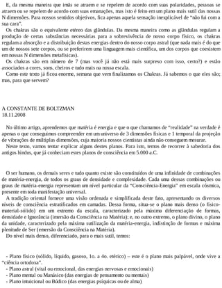 E, da mesma maneira que imãs se atraem e se repelem de acordo com suas polaridades, pessoas se
atraem ou se repelem de acordo com suas emanações, mas isto é feito em um plano mais sutil das nossas
N dimensões. Para nossos sentidos objetivos, fica apenas aquela sensação inexplicável de “não fui com a
sua cara”.
Os chakras são o equivalente etéreo das glândulas. Da mesma maneira como as glândulas regulam a
produção de certas substâncias necessárias para a sobrevivência de nosso corpo físico, os chakras
regulam a absorção e a distribuição destas energias dentro do nosso corpo astral (que nada mais é do que
um de nossos sete corpos, ou se preferirem uma linguagem mais científica, um dos corpos que coexistem
em nossas N dimensões metafísicas).
Os chakras são em número de 7 (mas você já não está mais surpreso com isso, certo?) e estão
associados a cores, sons, cheiros e tudo mais na nossa escala.
Como este texto já ficou enorme, semana que vem finalizamos os Chakras. Já sabemos o que eles são;
mas, para que servem?
A CONSTANTE DE BOLTZMAN
18.11.2008
No último artigo, aprendemos que matéria é energia e que o que chamamos de “realidade” na verdade é
apenas o que conseguimos compreender em um universo de 3 dimensões físicas e 1 temporal da projeção
de vibrações de múltiplas dimensões, cuja maioria nossos cientistas ainda não conseguem mesurar.
Neste texto, vamos tentar explicar alguns destes planos. Para isto, temos de recorrer à sabedoria dos
antigos hindus, que já conheciam estes planos de consciência em 5.000 a.C.
O ser humano, os demais seres e tudo quanto existe são constituídos de uma infinidade de combinações
de matéria-energia, de todos os graus de densidade e complexidade. Cada uma dessas combinações ou
graus de matéria-energia representam um nível particular da “Consciência-Energia” em escala cósmica,
presente em toda manifestação universal.
A tradição oriental fornece uma visão ordenada e simplificada deste fato, apresentando os diversos
níveis de consciência estratificados em camadas. Dessa forma, situa-se o plano mais denso (o físico-
material-sólido) em um extremo da escala, caracterizado pela máxima diferenciação de formas,
densidade e Ignorância (imersão da Consciência na Matéria); e, no outro extremo, o plano divino, o plano
da unidade, caracterizado pela máxima sutilização da matéria-energia, indistinção de formas e máxima
plenitude de Ser (emersão da Consciência na Matéria).
Do nível mais denso, diferenciado, para o mais sutil, temos:
- Plano físico (sólido, líquido, gasoso, 1o. a 4o. etérico) – este é o plano mais palpável, onde vive a
“ciência ortodoxa”.
- Plano astral (vital ou emocional, das energias nervosas e emocionais)
- Plano mental ou Manásico (das energias de pensamento ou mentais)
- Plano intuicional ou Búdico (das energias psíquicas ou de alma)
 