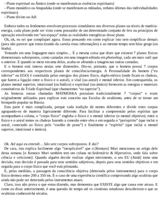 - Plano espiritual ou Átmico (onde se manifestam as essências espirituais)
- Plano monádico ou Anupadaka (onde se manifestam as mônadas, redutos últimos das individualidades
espirituais)
- Plano divino ou Adi
Embora todos os fenômenos envolvam processos simultâneos nos diversos planos ou níveis de matéria-
energia, cada plano pode ser visto como possuidor de um determinado conjunto de leis ou princípios de
operação envolvendo em “seu espaço” todas as realidades energéticas desse plano.
Ok, ok, eu sei que compliquei agora. Estou pensando em como explicar isto sem simplificar demais
(para não parecer que estou tirando da cartola estas informações) e ao mesmo tempo sem falar grego (ou
hindu).
Tentando em uma linguagem mais simples… É a mesma coisa que dizer que existem 7 planos físicos
dimensionais sobrepostos, como camadas em uma imagem editada em photoshop, cada um mais sutil que
o anterior. E quando se mexe em uma delas, acaba-se afetando a imagem nas outras camadas.
E o homem está imerso nestas sete dimensões. Diz-se, portanto, que o homem possui 7 corpos
correspondentes aos respectivos planos de consciência/energia. A Personalidade do homem (“eu
inferior” ou EGO) é constituída pelas energias dos planos físico, duplo-etérico (onde ficam os chakras,
que fazem a ligação entre o físico e o astral), o vital (ou astral) e mental inferior. Em contrapartida, os
planos mental superior, intuicional (ou búdico) e espiritual (ou átmico) fornecem as energias e materiais
constitutivos da Tríade Espiritual (que chamaremos “eu superior”).
As bonecas russas chamadas MATRIOSKA possuíam tradicionalmente 7 “corpos” e eram
originalmente utilizadas para explicar este conceito nas Escolas de ocultismo, antes de se tornar um
brinquedo popular na Rússia.
Esta parte é mais complicada, porque cada tradição dá nomes diferentes e divide estes corpos
agrupando-os de maneira ligeiramente diferente. Para facilitar a compreensão pelos espíritas que
acompanham a coluna, o “corpo físico” engloba o físico e o mental inferior (o mental objetivo); entre o
físico e o astral temos os chakras fazendo a conexão entre eles e em seguida o “perispírito” (que inclui o
astral, conectado ao físico pelo “cordão de prata”) e finalmente o “espírito” (que inclui o mental
superior, intuicional e átmico).
Ok. Até aqui eu entendi… São sete corpos sobrepostos. E daí?
De cara, isto explica facilmente algo “inexplicável” que o [Kentaro] Mori mencionou no artigo dele
desta semana [o Kentaro Mori também tem um coluna no Sedentário & Hiperativo, onde fala sobre
ciência e ceticismo]: Quando alguém decide realizar algum movimento, o seu EU (Atmã) toma uma
decisão, esta decisão é passada para seus sentidos subjetivos, depois para seus sentidos objetivos e em
seguida para o corpo físico que você está pilotando.
E, pelas medidas, a passagem da consciência objetiva (detectada pelos instrumentos) para o corpo
físico demora entre 200 a 350 ms. É o caso de uma experiência científica comprovando algo ocultista que
ainda não pode ser detectado pelos instrumentos atuais.
Claro, isso não prova o que estou dizendo, mas demonstra que EXISTE algo que causa este atraso. E
como eu disse anteriormente, é uma questão de tempo até os cientistas ortodoxos descobrirem o que os
ocultistas conhecem há séculos.
 