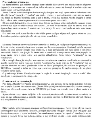 Projetando seus pensamentos
Da mesma maneira que podemos interagir com o mundo físico através dos nossos sentidos objetivos
(segurando uma caneta com nossas mãos), todos nós somos capazes de interagir e realizar ações nos
outros planos (astral, mental, etc.).
Vamos fazer um exercício simples de visualização: Imagine uma maçã repousando ao lado do teclado.
Mas não “pense” na maçã… “visualize” uma maçã… relaxe… respire calmamente, concentre sua mente e
veja todos os detalhes da textura dela, a cor, o brilho, se ela está lustrosa, vívida, imagine o cheiro
dela… afaste todos os outros pensamentos e concentre-se apenas nessa maçã.
Dê uma mordida imaginária nela e sinta o gosto dela na sua boca, a textura esfarelando enquanto o suco
preenche sua boca e o cheiro invade suas narinas… se você fez direitinho, pode até mesmo estar com
água na boca neste momento. E, durante um curto espaço de tempo, você acaba de criar uma forma-
pensamento.
Esta maçã que você acaba de criar é tão sólida quanto qualquer objeto real, apenas existe em outra
dimensão e, portanto, a princípio, não interage com o plano físico.
Da mesma forma que se você soltar uma caneta ela cai no chão, se você parar de pensar nesta maçã, ela
deixa de receber seus estímulos e, com o tempo, esta forma-pensamento se dissolverá sozinha no plano
mental. Se você colocar emoção neste exercício, a maçã permanecerá por mais tempo e com maior
intensidade. Fazendo uma junção do mental com o emocional, conseguiremos trazer esta projeção do
plano mental para o plano astral sem grandes dificuldades. Basta colocar “sentimento” na sua
visualização.
Ok, o exemplo da maçã é simples, mas entender a relação entre emoção e visualização será necessário
quando explicarmos qual a razão dos famosos “sacrifícios” na magia negra ou do “ectoplasma” que faz
com que entidades do astral possam ser vistas no físico, poltergeists, de “círculos de proteção”, da
THELEMA (vontade) e todas as coisas que envolvem passagens de matéria-energia de um plano
vibratório para o outro.
O grande mago Aleister Crowley dizia que “a magia é a soma da imaginação com a vontade”. Mais
para frente veremos como ele estava certo.
O ruído mental e a concentração
Pois bem… Quando você “pensa que está pensando”, a voz que ecoa na sua mente nada mais é do que
uma projeção dos seus pensamentos reais (do seu EU superior) entrando em ressonância com o seu corpo
físico (seu cérebro de carne, cheio de SINAPSES que fazem esta conexão entre o plano mental e o
físico).
Apesar do seu corpo mental subjetivo e do seu Atmã possuírem todo o conhecimento acumulado de
todas as suas vidas passadas, a conexão entre o seu corpo superior e o EGO (corpo inferior) é falha e
está rompida desde a “queda”.
[Não vou falar sobre isto agora, mas para vocês meditarem um pouco... Nosso corpo inferior e nosso
corpo superior estão atualmente separados. A origem da palavra “religião” vem do latim “Religare”, que
é o ato de reconectar o nosso “eu inferior” ou mundano com o nosso “eu superior”, devolvendo ao ser
humano a essência divina que todos possuímos e que perdemos um dia – como vocês podem deduzir,
 