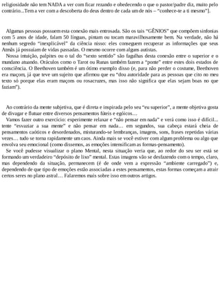 religiosidade não tem NADA a ver com ficar rezando e obedecendo o que o pastor/padre diz, muito pelo
contrário...Tem a ver com a descoberta do deus dentro de cada um de nós – “conhece-te a ti mesmo”].
Algumas pessoas possuem esta conexão mais entrosada. São os tais “GÊNIOS” que compõem sinfonias
com 5 anos de idade, falam 50 línguas, pintam ou tocam maravilhosamente bem. Na verdade, não há
nenhum segredo “inexplicável” da ciência nisso: eles conseguem recuperar as informações que seus
Atmãs já possuíam de vidas passadas. O mesmo ocorre com alguns autistas.
Nossa intuição, palpites ou o tal do “sexto sentido” são fagulhas desta conexão entre o superior e o
mundano atuando. Oráculos como o Tarot ou Runas também fazem a “ponte” entre estes dois estados de
consciência. O Beethoven também é um ótimo exemplo disso (e, para não perder o costume, Beethoven
era maçom, já que teve um sujeito que afirmou que eu “dou autoridade para as pessoas que cito no meu
texto só porque elas eram maçons ou rosacruzes, mas isso não significa que elas sejam boas no que
faziam”).
Ao contrário da mente subjetiva, que é direta e inspirada pelo seu “eu superior”, a mente objetiva gosta
de divagar e flutuar entre diversos pensamentos fúteis e egóicos…
Vamos fazer outro exercício: experimente relaxar e “não pensar em nada” e verá como isso é difícil...
tente “esvaziar a sua mente” e não pensar em nada… em segundos, sua cabeça estará cheia de
pensamentos caóticos e desordenados, misturando-se lembranças, imagens, sons, frases repetidas várias
vezes… tudo se torna rapidamente um caos. Ainda mais se você estiver com algum problema ou algo que
envolva seu emocional (como dissemos, as emoções intensificam as formas-pensamento).
Se você pudesse visualizar o plano Mental, nesta situação veria que, ao redor do seu ser está se
formando um verdadeiro “depósito de lixo” mental. Estas imagens vão se desfazendo com o tempo, claro,
mas dependendo da situação, permanecem (é de onde vem a expressão “ambiente carregado”) e,
dependendo de que tipo de emoções estão associadas a estes pensamentos, estas formas começam a atrair
certos seres no plano astral… Falaremos mais sobre isso em outros artigos.
 