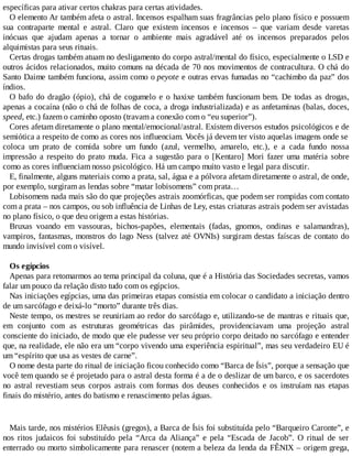 específicas para ativar certos chakras para certas atividades.
O elemento Ar também afeta o astral. Incensos espalham suas fragrâncias pelo plano físico e possuem
sua contraparte mental e astral. Claro que existem incensos e incensos – que variam desde varetas
inócuas que ajudam apenas a tornar o ambiente mais agradável até os incensos preparados pelos
alquimistas para seus rituais.
Certas drogas também atuam no desligamento do corpo astral/mental do físico, especialmente o LSD e
outros ácidos relacionados, muito comuns na década de 70 nos movimentos de contracultura. O chá do
Santo Daime também funciona, assim como o peyote e outras ervas fumadas no “cachimbo da paz” dos
índios.
O bafo do dragão (ópio), chá de cogumelo e o haxixe também funcionam bem. De todas as drogas,
apenas a cocaína (não o chá de folhas de coca, a droga industrializada) e as anfetaminas (balas, doces,
speed, etc.) fazem o caminho oposto (travam a conexão com o “eu superior”).
Cores afetam diretamente o plano mental/emocional/astral. Existem diversos estudos psicológicos e de
semiótica a respeito de como as cores nos influenciam. Vocês já devem ter visto aquelas imagens onde se
coloca um prato de comida sobre um fundo (azul, vermelho, amarelo, etc.), e a cada fundo nossa
impressão a respeito do prato muda. Fica a sugestão para o [Kentaro] Mori fazer uma matéria sobre
como as cores influenciam nosso psicológico. Há um campo muito vasto e legal para discutir.
E, finalmente, alguns materiais como a prata, sal, água e a pólvora afetam diretamente o astral, de onde,
por exemplo, surgiram as lendas sobre “matar lobisomens” com prata…
Lobisomens nada mais são do que projeções astrais zoomórficas, que podem ser rompidas com contato
com a prata – nos campos, ou sob influência de Linhas de Ley, estas criaturas astrais podem ser avistadas
no plano físico, o que deu origem a estas histórias.
Bruxas voando em vassouras, bichos-papões, elementais (fadas, gnomos, ondinas e salamandras),
vampiros, fantasmas, monstros do lago Ness (talvez até OVNIs) surgiram destas faíscas de contato do
mundo invisível com o visível.
Os egípcios
Apenas para retomarmos ao tema principal da coluna, que é a História das Sociedades secretas, vamos
falar um pouco da relação disto tudo com os egípcios.
Nas iniciações egípcias, uma das primeiras etapas consistia em colocar o candidato a iniciação dentro
de um sarcófago e deixá-lo “morto” durante três dias.
Neste tempo, os mestres se reuniriam ao redor do sarcófago e, utilizando-se de mantras e rituais que,
em conjunto com as estruturas geométricas das pirâmides, providenciavam uma projeção astral
consciente do iniciado, de modo que ele pudesse ver seu próprio corpo deitado no sarcófago e entender
que, na realidade, ele não era um “corpo vivendo uma experiência espiritual”, mas seu verdadeiro EU é
um “espírito que usa as vestes de carne”.
O nome desta parte do ritual de iniciação ficou conhecido como “Barca de Ísis”, porque a sensação que
você tem quando se é projetado para o astral desta forma é a de o deslizar de um barco, e os sacerdotes
no astral revestiam seus corpos astrais com formas dos deuses conhecidos e os instruíam nas etapas
finais do mistério, antes do batismo e renascimento pelas águas.
Mais tarde, nos mistérios Elêusis (gregos), a Barca de Ísis foi substituída pelo “Barqueiro Caronte”, e
nos ritos judaicos foi substituído pela “Arca da Aliança” e pela “Escada de Jacob”. O ritual de ser
enterrado ou morto simbolicamente para renascer (notem a beleza da lenda da FÊNIX – origem grega,
 