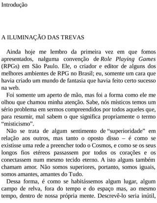 Introdução
A ILUMINAÇÃO DAS TREVAS
Ainda hoje me lembro da primeira vez em que fomos
apresentados, nalguma convenção de Role Playing Games
(RPGs) em São Paulo. Ele, o criador e editor de alguns dos
melhores ambientes de RPG no Brasil; eu, somente um cara que
havia criado um mundo de fantasia que havia feito certo sucesso
na web.
Foi somente um aperto de mão, mas foi a forma como ele me
olhou que chamou minha atenção. Sabe, nós místicos temos um
sério problema em sermos compreendidos por todos aqueles que,
para resumir, mal sabem o que significa propriamente o termo
“misticismo”.
Não se trata de algum sentimento de “superioridade” em
relação aos outros, mas tanto o oposto disso – é como se
existisse uma rede a preencher todo o Cosmos, e como se os seus
longos fios etéreos passassem por todos os corações e os
conectassem num mesmo tecido eterno. A isto alguns também
chamam amor. Não somos superiores, portanto, somos iguais,
somos amantes, amantes do Tudo.
Dessa forma, é como se habitássemos algum lugar, algum
campo de relva, fora do tempo e do espaço mas, ao mesmo
tempo, dentro de nossa própria mente. Descrevê-lo seria inútil,
 