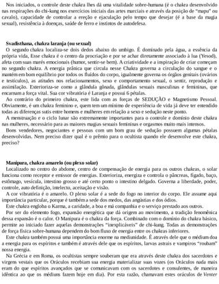 Nos iniciados, o controle deste chakra lhes dá uma vitalidade sobre-humana (é o chakra desenvolvido
nas respirações do chi-kung nos exercícios iniciais das artes marciais e através da posição de “mapu” ou
cavalo), capacidade de controlar a ereção e ejaculação pelo tempo que desejar (é a base da magia
sexual), resistência à doenças, saúde de ferro e instintos de autodefesa.
Svadisthana, chakra laranja (ou sexual)
O segundo chakra localiza-se dois dedos abaixo do umbigo. É dominado pela água, a essência da
própria vida, Esse chakra é o centro da procriação e por se achar diretamente associado à lua (Yesod),
afeta com suas marés emocionais (humor, sentir-se bem). A criatividade e a inspiração de criar começam
no segundo chakra. A energia prânica que circula nesse Chakra governa a circulação do sangue e o
mantém em bom equilíbrio por todos os fluídos do corpo, igualmente governa os órgãos genitais (ovários
e testículos), as atitudes nos relacionamentos, sexo e comportamento sexual, o sentir, reprodução e
assimilação. Exterioriza-se como a glândula gônada, glândulas sexuais masculinas e femininas, que
encarnam a força vital. Sua cor vibratória é Laranja e possui 6 pétalas.
Ao contrário do primeiro chakra, este lida com as forças de SEDUÇÃO e Magnetismo Pessoal.
Obviamente, é um chakra feminino e, quem tem um mínimo de experiência de vida já deve ter entendido
todas as diferenças sutis entre homens e mulheres em relação a sexo e sedução neste ponto.
A menstruação e o ciclo lunar são extremamente importantes para o controle e domínio deste chakra
nas mulheres, necessário para as maiores magias sexuais femininas e orgasmos muito mais intensos.
Bons vendedores, negociantes e pessoas com um bom grau de sedução possuem algumas pétalas
desenvolvidas. Nem preciso dizer qual é o prêmio para o ocultista quando ele desenvolve este chakra,
preciso?
Manipura, chakra amarelo (ou plexo solar)
Localizado no centro do abdome, centro de compensação de energia para os outros chakras, o solar
funciona como receptor e emissor de energias. Exterioriza, energiza e controla o pâncreas, fígado, baço,
estômago, vesícula, intestino grosso e até certo ponto o intestino delgado. Governa a liberdade, poder,
controle, auto definição, intelecto, aceitação e visão.
A cor vibratória é o amarelo. O plexo solar é a sede do fogo no interior do corpo. Ele assume aqui
importância particular, porque é também a sede dos medos, das angústias e dos ódios.
Este chakra engloba o Karma, a caridade, a boa e má companhia e o serviço prestado aos outros.
Por ser do elemento fogo, expansão energética que dá origem ao movimento, a tradição fenomênica
dessa expansão é o calor. O Manipura é o chakra da força. Combinado com o domínio do chakra básico,
permite ao iniciado fazer aquelas demonstrações “inexplicáveis” de chi-kung. Todas as demonstrações
de força física sobre-humana dependem do bom fluxo de energia entre os chakras inferiores.
Este chakra também possui uma importância enorme na mediunidade. É através dele que o médium doa
a energia para os espíritos e também é através dele que os espíritos, larvas astrais e vampiros “roubam”
nossa energia.
Na Grécia e em Roma, os ocultistas sempre souberam que era através deste chakra dos sacerdotes e
virgens vestais que os Oráculos recebiam sua energia materializar suas vozes (os Oráculos nada mais
eram do que espíritos avançados que se comunicavam com os sacerdotes e consulentes, de maneira
idêntica ao que os médiuns fazem hoje em dia). Por esta razão, chamavam estes oráculos de Venter
 