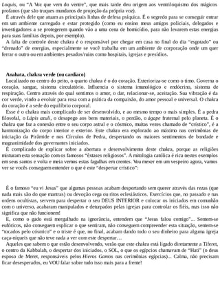 Loquis, ou “A Voz que vem do ventre”, que mais tarde deu origem aos ventriloquismo dos mágicos
profanos (que são truques mundanos de projeção da própria voz).
É através dele que atuam as principais linhas de defesa psíquica. É o segredo para se conseguir entrar
em um ambiente carregado e estar protegido (como eu ensino meus amigos policiais, delegados e
investigadores a se protegerem quando vão a uma cena de homicídio, para não levarem estas energias
para suas famílias depois, por exemplo).
A falta de controle deste chakra é o responsável por chegar em casa no final do dia “esgotado” ou
“drenado” de energias, especialmente se você trabalha em um ambiente de corporação onde um quer
ferrar o outro ou em ambientes pesados/ruins como hospitais, igrejas e presídios.
Anahata, chakra verde (ou cardíaco)
Localizado no centro do peito, o quarto chakra é o do coração. Exterioriza-se como o timo. Governa o
coração, sangue, sistema circulatório. Influencia o sistema imunológico e endócrino, sistema de
respiração. Centro através do qual sentimos o amor, o dar, relacionar-se, aceitação. Sua vibração é da
cor verde, vindo a evoluir para rosa com a prática da compaixão, do amor pessoal e universal. O chakra
do coração é a sede do equilíbrio corporal.
Esse é o chakra mais complicado de ser desenvolvido, e ao mesmo tempo o mais simples. É a pedra
filosofal, o Lápis azuli, o desapego aos bens materiais, o perdão, o ágape fraternal pelo planeta. É o
chakra que faz a conexão entre o seu corpo astral e o cósmico, muitas vezes chamado de “crístico”, é a
harmonização do corpo interior e exterior. Este chakra era explorado ao máximo nas cerimônias de
iniciação da Pirâmide e nos Círculos de Pedra, despertando os maiores sentimentos de bondade e
magnanimidade dos governantes iniciados.
É complicado de explicar sobre a abertura e desenvolvimento deste chakra, porque as religiões
misturam esta sensação com os famosos “êxtases religiosos”. A mitologia católica é rica nestes exemplos
em seus santos e volta e meia vemos estas fagulhas em crentes. Vou mexer em um vespeiro agora, vamos
ver se vocês conseguem entender o que é este “despertar crístico”:
É o famoso “eu vi Jesus” que algumas pessoas acabam despertando sem querer através das rezas (que
nada mais são do que mantras) ou devoção cega ou ritos eclesiásticos. Exercícios que, no passado e nas
ordens ocultistas, servem para despertar o seu DEUS INTERIOR e colocar os iniciados em comunhão
com o universo, acabaram manipulados e deturpados pelas igrejas para controlar os fiéis, mas isso não
significa que não funcionem!
E, como o gado está mergulhado na ignorância, entendem que “Jesus falou comigo”... Sentem-se
eufóricos, não conseguem explicar o que sentiram, não conseguem compreender esta situação, sentem-se
“tocados pelo cósmico” e o triste é que, no final, acabam dando todo o seu dinheiro para alguma igreja
caça-níqueis que não teve nada a ver com este despertar…
Aqueles que sabem o que estão desenvolvendo, verão que este chakra está ligado diretamente a Tiferet,
o centro da Kabbalah, o despertar dos iniciados, o SOL, o que os egípcios chamavam de “Hati” (o deus
esposo de Meret, responsáveis pelos Hieros Gamos nas cerimônias egípcias)... Calma, não precisam
ficar desesperados, eu VOU falar sobre tudo isso mais para a frente!
 