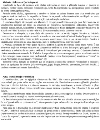 Vishuda, chakra azul (ou laríngneo)
Localizado na base do pescoço, este chakra exterioriza-se como a glândula tireoide e governa os
pulmões, cordas vocais, brônquios e metabolismo. Sede da abundância e da prosperidade como resultado
da forma como agimos na vida.
Através deste chakra, aprender-se a receber e deixar as coisas fluírem sem criar condições que
impeçam você de desfrutar da experiência. Centro de expressão e de comunicação, está ligado ao verbo
divido, onde o que você fala cria. Sua vibração e de coloração azul clara.
É um chakra ligado diretamente aos Mantras. É ele que providencia a energia para fazer com que as
vocalizações ressoem em todos os universos de frequência, harmonizando ambientes, dissolvendo
cascões astrais, larvas, canalizando a energia do astral para o físico (pergunte a qualquer faixa preta de
Karatê se o “kiai” funciona ou não – ele está diretamente relacionado com este chakra).
Desenvolve a eloquência, capacidade de comando e de raciocínio lógico. Permite ao iniciado
compreender com maior nitidez o mundo acausal e as sincronicidades (“coincidências”) que ocorrem ao
seu redor o tempo todo, como se todo o planeta conversasse com ele ao mesmo tempo. Domina a
intuição, mas pelo ponto de vista masculino, que é o conhecimento da sincronicidade.
O Vishuda (chamado de “Khu” pelos egípcios) também é a porta de conexão com o Plano Astral. É por
ele que os espíritos e outras entidades se conectam ao médium no plano físico (para psicografia, pinturas
mediúnicas e todo tipo de ato onde o médium é “controlado” por uma força externa). O descontrole deste
chakra somado ao descontrole do 3º chakra é o que abre as portas do corpo da pessoa a entidades astrais
e faz com que essas pessoas com mediunidade (muitas vezes despreparadas) escutem as “vozes” ou
sejam “possuídas pelo demônio”, “encostos”, etc.
Também é desta relação de controle que se originou a lenda dos vampiros “morderem o pescoço”.
Todas as egrégoras de controle (vício de cigarro, jogo, drogas, bebidas, perversões, succubi, incubi…)
também se conectam através deste chakra.
Ajna, chakra índigo (ou frontal)
O terceiro-olho, que os egípcios chamavam de “Ba”. Um chakra predominantemente feminino,
responsável por quase todas as percepções extra-sensoriais. Exterioriza-se como a glândula pituitária.
Governa o cérebro inferior e o sistema nervoso, os ouvidos, crescimento, sistema endócrino e plexo
carotídeo. Através desse centro consideramos nossa natureza espiritual. Sua vibração é de cor azul
escuro.
Este chakra também era muito desenvolvido durante as iniciações egípcias e hindus. Despertando-o, o
ser realiza que é um espírito imortal num corpo temporário de carne.
Os Lemurianos possuíam este chakra muito desenvolvido. Por sua elevada estatura e pelas descrições
de seu “grande olho no centro da testa”, são responsáveis por todas as lendas a respeito dos ciclopes nos
textos antigos.
Para ativá-lo e desenvolvê-lo, o melhor mantra para vibrar em harmonia com este chakra é o famoso
“AUM”. Também é possível ativá-lo através de gemas como a coral ou opala, muito utilizados na Índia
(repare que todos os deuses indianos possuem alguma joia em sua fronte) e também nos faraós, através da
“coroa de serpente”, e posteriormente nos reis (repare que as coroas antigas possuem uma grande joia em
sua fronte).
 