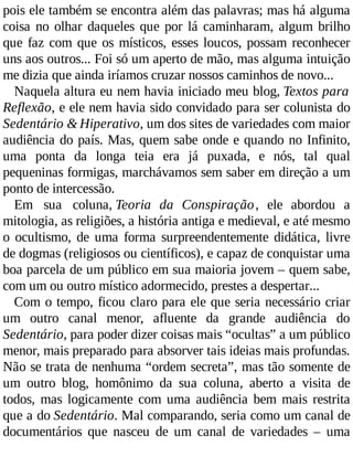 pois ele também se encontra além das palavras; mas há alguma
coisa no olhar daqueles que por lá caminharam, algum brilho
que faz com que os místicos, esses loucos, possam reconhecer
uns aos outros... Foi só um aperto de mão, mas alguma intuição
me dizia que ainda iríamos cruzar nossos caminhos de novo...
Naquela altura eu nem havia iniciado meu blog, Textos para
Reflexão, e ele nem havia sido convidado para ser colunista do
Sedentário & Hiperativo, um dos sites de variedades com maior
audiência do país. Mas, quem sabe onde e quando no Infinito,
uma ponta da longa teia era já puxada, e nós, tal qual
pequeninas formigas, marchávamos sem saber em direção a um
ponto de intercessão.
Em sua coluna, Teoria da Conspiração, ele abordou a
mitologia, as religiões, a história antiga e medieval, e até mesmo
o ocultismo, de uma forma surpreendentemente didática, livre
de dogmas (religiosos ou científicos), e capaz de conquistar uma
boa parcela de um público em sua maioria jovem – quem sabe,
com um ou outro místico adormecido, prestes a despertar...
Com o tempo, ficou claro para ele que seria necessário criar
um outro canal menor, afluente da grande audiência do
Sedentário, para poder dizer coisas mais “ocultas” a um público
menor, mais preparado para absorver tais ideias mais profundas.
Não se trata de nenhuma “ordem secreta”, mas tão somente de
um outro blog, homônimo da sua coluna, aberto a visita de
todos, mas logicamente com uma audiência bem mais restrita
que a do Sedentário. Mal comparando, seria como um canal de
documentários que nasceu de um canal de variedades – uma
 