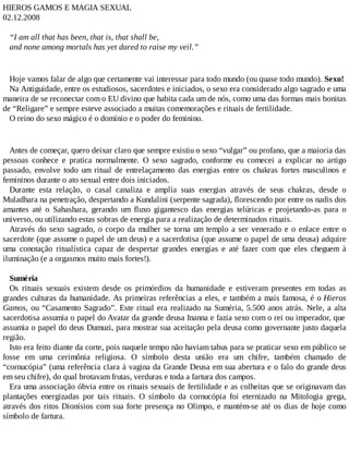 HIEROS GAMOS E MAGIA SEXUAL
02.12.2008
“I am all that has been, that is, that shall be,
and none among mortals has yet dared to raise my veil.”
Hoje vamos falar de algo que certamente vai interessar para todo mundo (ou quase todo mundo). Sexo!
Na Antiguidade, entre os estudiosos, sacerdotes e iniciados, o sexo era considerado algo sagrado e uma
maneira de se reconectar com o EU divino que habita cada um de nós, como uma das formas mais bonitas
de “Religare” e sempre esteve associado a muitas comemorações e rituais de fertilidade.
O reino do sexo mágico é o domínio e o poder do feminino.
Antes de começar, quero deixar claro que sempre existiu o sexo “vulgar” ou profano, que a maioria das
pessoas conhece e pratica normalmente. O sexo sagrado, conforme eu comecei a explicar no artigo
passado, envolve todo um ritual de entrelaçamento das energias entre os chakras fortes masculinos e
femininos durante o ato sexual entre dois iniciados.
Durante esta relação, o casal canaliza e amplia suas energias através de seus chakras, desde o
Muladhara na penetração, despertando a Kundalini (serpente sagrada), florescendo por entre os nadis dos
amantes até o Sahashara, gerando um fluxo gigantesco das energias telúricas e projetando-as para o
universo, ou utilizando estas sobras de energia para a realização de determinados rituais.
Através do sexo sagrado, o corpo da mulher se torna um templo a ser venerado e o enlace entre o
sacerdote (que assume o papel de um deus) e a sacerdotisa (que assume o papel de uma deusa) adquire
uma conotação ritualística capaz de despertar grandes energias e até fazer com que eles cheguem à
iluminação (e a orgasmos muito mais fortes!).
Suméria
Os rituais sexuais existem desde os primórdios da humanidade e estiveram presentes em todas as
grandes culturas da humanidade. As primeiras referências a eles, e também a mais famosa, é o Hieros
Gamos, ou “Casamento Sagrado”. Este ritual era realizado na Suméria, 5.500 anos atrás. Nele, a alta
sacerdotisa assumia o papel do Avatar da grande deusa Inanna e fazia sexo com o rei ou imperador, que
assumia o papel do deus Dumuzi, para mostrar sua aceitação pela deusa como governante justo daquela
região.
Isto era feito diante da corte, pois naquele tempo não haviam tabus para se praticar sexo em público se
fosse em uma cerimônia religiosa. O símbolo desta união era um chifre, também chamado de
“cornucópia” (uma referência clara à vagina da Grande Deusa em sua abertura e o falo do grande deus
em seu chifre), do qual brotavam frutas, verduras e toda a fartura dos campos.
Era uma associação óbvia entre os rituais sexuais de fertilidade e as colheitas que se originavam das
plantações energizadas por tais rituais. O símbolo da cornucópia foi eternizado na Mitologia grega,
através dos ritos Dionísios com sua forte presença no Olimpo, e mantém-se até os dias de hoje como
símbolo de fartura.
 