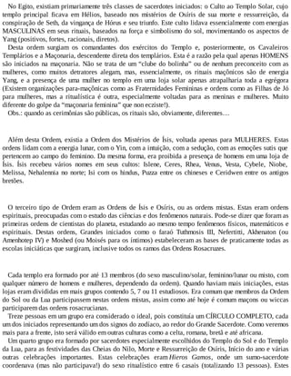 No Egito, existiam primariamente três classes de sacerdotes iniciados: o Culto ao Templo Solar, cujo
templo principal ficava em Hélios, baseado nos mistérios de Osíris de sua morte e ressurreição, da
conspiração de Seth, da vingança de Hórus e seu triunfo. Este culto lidava essencialmente com energias
MASCULINAS em seus rituais, baseados na força e simbolismo do sol, movimentando os aspectos de
Yang (positivos, fortes, racionais, diretos).
Desta ordem surgiam os comandantes dos exércitos do Templo e, posteriormente, os Cavaleiros
Templários e a Maçonaria, descendente direta dos templários. Esta é a razão pela qual apenas HOMENS
são iniciados na maçonaria. Não se trata de um “clube do bolinha” ou de nenhum preconceito com as
mulheres, como muitos detratores alegam, mas, essencialmente, os rituais maçônicos são de energia
Yang, e a presença de uma mulher no templo em uma loja solar apenas atrapalharia toda a egrégora
(Existem organizações para-maçônicas como as Fraternidades Femininas e ordens como as Filhas de Jó
para mulheres, mas a ritualística é outra, especialmente voltadas para as meninas e mulheres. Muito
diferente do golpe da “maçonaria feminina” que non ecziste!).
Obs.: quando as cerimônias são públicas, os rituais são, obviamente, diferentes…
Além desta Ordem, existia a Ordem dos Mistérios de Ísis, voltada apenas para MULHERES. Estas
ordens lidam com a energia lunar, com o Yin, com a intuição, com a sedução, com as emoções sutis que
pertencem ao campo do feminino. Da mesma forma, era proibida a presença de homens em uma loja de
Ísis. Ísis recebeu vários nomes em seus cultos: Islene, Ceres, Rhea, Venus, Vesta, Cybele, Niobe,
Melissa, Nehalennia no norte; Isi com os hindus, Puzza entre os chineses e Ceridwen entre os antigos
bretões.
O terceiro tipo de Ordem eram as Ordens de Ísis e Osíris, ou as ordens mistas. Estas eram ordens
espirituais, preocupadas com o estudo das ciências e dos fenômenos naturais. Pode-se dizer que foram as
primeiras ordens de cientistas do planeta, estudando ao mesmo tempo fenômenos físicos, matemáticos e
espirituais. Destas ordens, Grandes iniciados como o faraó Tuthmosis III, Nefertitti, Akhenaton (ou
Amenhotep IV) e Moshed (ou Moisés para os íntimos) estabeleceram as bases de praticamente todas as
escolas iniciáticas que surgiram, inclusive todos os ramos das Ordens Rosacruzes.
Cada templo era formado por até 13 membros (do sexo masculino/solar, feminino/lunar ou misto, com
qualquer número de homens e mulheres, dependendo da ordem). Quando haviam mais iniciações, estas
lojas eram divididas em mais grupos contendo 5, 7 ou 11 estudiosos. Era comum que membros da Ordem
do Sol ou da Lua participassem nestas ordens mistas, assim como até hoje é comum maçons ou wiccas
participarem das ordens rosacrucianas.
Treze pessoas em um grupo era considerado o ideal, pois constituía um CÍRCULO COMPLETO, cada
um dos iniciados representando um dos signos do zodíaco, ao redor do Grande Sacerdote. Como veremos
mais para a frente, isto será válido em outras culturas como a celta, romana, bretã e até africana.
Um quarto grupo era formado por sacerdotes especialmente escolhidos do Templo do Sol e do Templo
da Lua, para as festividades das Cheias do Nilo, Morte e Ressurreição de Osíris, Início do ano e várias
outras celebrações importantes. Estas celebrações eram Hieros Gamos, onde um sumo-sacerdote
coordenava (mas não participava!) do sexo ritualístico entre 6 casais (totalizando 13 pessoas). Estes
 