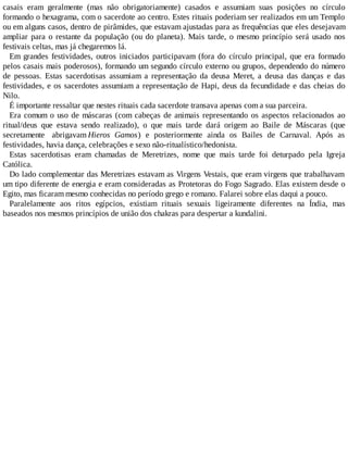 casais eram geralmente (mas não obrigatoriamente) casados e assumiam suas posições no círculo
formando o hexagrama, com o sacerdote ao centro. Estes rituais poderiam ser realizados em um Templo
ou em alguns casos, dentro de pirâmides, que estavam ajustadas para as frequências que eles desejavam
ampliar para o restante da população (ou do planeta). Mais tarde, o mesmo princípio será usado nos
festivais celtas, mas já chegaremos lá.
Em grandes festividades, outros iniciados participavam (fora do círculo principal, que era formado
pelos casais mais poderosos), formando um segundo círculo externo ou grupos, dependendo do número
de pessoas. Estas sacerdotisas assumiam a representação da deusa Meret, a deusa das danças e das
festividades, e os sacerdotes assumiam a representação de Hapi, deus da fecundidade e das cheias do
Nilo.
É importante ressaltar que nestes rituais cada sacerdote transava apenas com a sua parceira.
Era comum o uso de máscaras (com cabeças de animais representando os aspectos relacionados ao
ritual/deus que estava sendo realizado), o que mais tarde dará origem ao Baile de Máscaras (que
secretamente abrigavam Hieros Gamos) e posteriormente ainda os Bailes de Carnaval. Após as
festividades, havia dança, celebrações e sexo não-ritualístico/hedonista.
Estas sacerdotisas eram chamadas de Meretrizes, nome que mais tarde foi deturpado pela Igreja
Católica.
Do lado complementar das Meretrizes estavam as Virgens Vestais, que eram virgens que trabalhavam
um tipo diferente de energia e eram consideradas as Protetoras do Fogo Sagrado. Elas existem desde o
Egito, mas ficaram mesmo conhecidas no período grego e romano. Falarei sobre elas daqui a pouco.
Paralelamente aos ritos egípcios, existiam rituais sexuais ligeiramente diferentes na Índia, mas
baseados nos mesmos princípios de união dos chakras para despertar a kundalini.
 