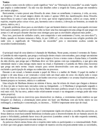 Tantra
A palavra tantra vem do védico e pode significar “teia” ou “libertação da escuridão” ou ainda “aquilo
que amplia o conhecimento”. Eu não vou dar detalhes sobre a origem do Tantra, porque me estenderia
por muitas páginas...
Basicamente, o tantra possui uma filosofia de amor. Amor ao semelhante, à natureza, à vida, ao sexo,
ao despertar. O ato sexual mágico dentro do tantra é apenas UMA das manifestações desta filosofia
maravilhosa (o tantra é uma maneira de se viver, que inclui vegetarianismo, cultivo ao corpo, mente e
espírito, respeito pelas coisas vivas, paz, harmonia com o cósmico, à devoção ao feminino, ao estudo da
poesia, música, etc.).
O grande problema disso para as otoridades é que um homem tântrico está mais preocupado em tratar
bem sua(s) amante(s), apreciar um bom vinho ou fazer uma boa massagem em uma amiga do que pegar em
armas e ir até um país distante chacinar seus inimigos para que as otoridades adquiram mais poder…
Para isso, precisam de soldados cruéis, sem compaixão e sem sentimentos (“certo, seu zero-dois?”).
Então, quando os Arianos tomaram a Índia, lá por 2.000 a.C., eles tornaram esta religião proibida (de
onde veio o significado de “libertação da escuridão” pois o movimento acabou caindo na
escuridão/clandestinidade).
O principal ritual de sexo tântrico é chamado de Maithuna. Neste ponto, existem 3 vertentes do Tantra:
o Caminho da mão esquerda, que prega a realização destes rituais com estranhos, para atingir um máximo
de erotização, voltado para o prazer e que deu origem a livros e textos como o Kama-Sutra; o Caminho
da mão direita, que prega que o Maithuna deve ser feito apenas com sua companheira, o que gera uma
intimidade maior e uma energia muito maior no ritual; e finalmente o Caminho do Meio (meu favorito)
que prega um meio termo: rituais sexuais para serem desenvolvidos com uma parceira, mas não
excluindo a participação de amigas ou conhecidas no processo.
Durante o ato sexual, o homem assume o papel de Shiva e a mulher de Shakti. O papel da mulher é
sempre o de uma deusa a ser venerada e existe todo um ritual antes do sexo: ela depila todo o corpo
(pode ser feito no dia anterior), prepara um banho com ervas e perfumes e se arruma ritualisticamente, o
homem prepara os incensos, música e o ambiente.
Uma relação de Maithuna demora no mínimo 4 horas, mas há relatos de rituais que chegam a demorar
21 dias (já não se fazem mais iniciados como na Antiguidade…). O Maithuna é programado segundo o
ciclo dos signos e as fases da lua (na lua cheia Shakti tem mais potência sexual e na lua crescente Shiva
está mais viril. Na lua nova, ambos estão relativamente sexuais e na minguante a energia pode não estar
muito propícia).
A preocupação com os exercícios para desenvolver os chakras, a vestimentas (nada sintético ou que
bloqueie os chakras), a alimentação (nem pense em fazer um Maithuna com um bicho morto no seu
estômago!), a meditação e concentração, os incensos… TUDO é importante neste tipo de ritual.
Rituais Tântricos
Ao contrário da ritualística egípcia, que é extremamente rígida em relação a escolha dos parceiros, as
festas tântricas eram basicamente hedonistas (voltadas para o desenvolvimento do ser humano através do
prazer e felicidade), podendo haver troca de parceiros (caminhos central e da mão esquerda somente),
mais de uma parceira/parceiro em uma transa, etc.
As palavras chaves nestas festas são o respeito entre todos os participantes e a consensualidade. Pode-
se dizer que estes grupos mantiveram-se sempre de maneira secreta em praticamente todas as sociedades,
 