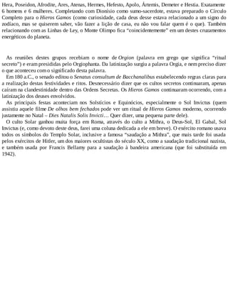 Hera, Poseidon, Afrodite, Ares, Atenas, Hermes, Hefesto, Apolo, Ártemis, Demeter e Hestia. Exatamente
6 homens e 6 mulheres. Completando com Dionísio como sumo-sacerdote, estava preparado o Círculo
Completo para o Hieros Gamos (como curiosidade, cada deus desse estava relacionado a um signo do
zodíaco, mas se quiserem saber, vão fazer a lição de casa, eu não vou falar quem é o que). Também
relacionando com as Linhas de Ley, o Monte Olimpo fica “coincidentemente” em um destes cruzamentos
energéticos do planeta.
As reuniões destes grupos recebiam o nome de Orgion (palavra em grego que significa “ritual
secreto”) e eram presididas pelo Orgiophanta. Da latinização surgiu a palavra Orgia, e nem preciso dizer
o que aconteceu com o significado desta palavra.
Em 180 a.C., o senado editou o Senatus consultum de Bacchanalibus estabelecendo regras claras para
a realização destas festividades e ritos. Desnecessário dizer que os cultos secretos continuaram, apenas
caíram na clandestinidade dentro das Ordens Secretas. Os Hieros Gamos continuaram ocorrendo, com a
latinização dos deuses envolvidos.
As principais festas aconteciam nos Solstícios e Equinócios, especialmente o Sol Invictus (quem
assistiu aquele filme De olhos bem fechados pode ver um ritual de Hieros Gamos moderno, ocorrendo
justamente no Natal – Dies Natalis Solis Invicti… Quer dizer, uma pequena parte dele).
O culto Solar ganhou muita força em Roma, através do culto a Mithra, o Deus-Sol, El Gabal, Sol
Invictus (e, como devoto deste deus, farei uma coluna dedicada a ele em breve). O exército romano usava
todos os símbolos do Templo Solar, inclusive a famosa “saudação a Mithra”, que mais tarde foi usada
pelos exércitos de Hitler, um dos maiores ocultistas do século XX, como a saudação tradicional nazista,
e também usada por Francis Bellamy para a saudação à bandeira americana (que foi substituída em
1942).
 