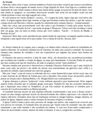 As Vestais
Além dos cultos solar e lunar, existiam também as Vestais (sacerdos vestalis) que eram as sacerdotisas
da deusa Vesta e encarregadas de manter aceso o Fogo Sagrado de Vesta. Este fogo era o santuário mais
importante de cada cidade romana e deixar uma chama destas apagar era passível de pena de morte. Caso
uma chama se apagasse, os sacerdotes precisavam acender uma tocha em um templo vestal em uma
cidade próxima e trazer este fogo sagrado até o altar.
Se você pensou em “tocha olímpica”, acertou… É a origem da tocha. Agora algo que você talvez não
sabia: A origem sagrada deste fogo remonta ao fogo que Prometeu roubou dos deuses, e que lhe custou o
castigo eterno [até Hércules o libertar, quando foi substituído pelo centauro Quíron – voluntariamente].
Outra das coisas que provavelmente você não saiba é que Prometeu é citado pelo poeta Ascilus e
Hesíodo como “o Portador da Luz”, cujo nome em grego é Phosporos. Talvez você não reconheça o nome
dele em grego, mas em latim eu tenho certeza que você conhece: “Lúcifer – A Estrela da Manhã, o
Portador da Luz”.
Surpresos? Bem, hoje vocês aprenderam que aquele bando de esportistas carregando aquelas tochas na
olimpíada e toda aquela festa serve para manter viva a chama de Lúcifer. Bacana, não?
As Vestais tinham de ser virgens, pois a energia e os chakras delas vibram e podem ser trabalhados de
maneira diferente. Os ocultistas chamam isto de Chastitas, de onde vem a palavra castidade. Na rosacruz
chamam estas meninas de columbas e elas são responsáveis por algumas das partes mais bonitas da
ritualística.
A Chastitas não precisa envolver a falta de amor. Aliás , ele desenvolve nas sacerdotisas/sacerdotes
que escolhem este caminho a virtude do Ágape, ou amor pela humanidade. O iniciado Platão foi um dos
que mais estudou este tipo de ritualística, de onde se originou o termo “amor platônico”.
Sócrates estudou este processo e desenvolveu o chamado Chastitas Pederastia, que é uma relação de
amor casto entre um jovem e um adulto do mesmo sexo (normalmente um guerreiro mais velho e o
aprendiz de soldado, especialmente nos exércitos gregos).
Mas este “amor” a que ele estava se referindo não era o amor homoerótico (que incluía sexo), mas sim
o amor fraternal de um Mestre de Guilda para com o Aprendiz. Para tentar traçar um paralelo, pode-se
pensar na relação entre o Batman/Robin, o Sr. Miagui/Daniel-san e jedi/padawan.
A Igreja deturpou a palavra “pederasta” como sinônimo pejorativo para homossexual. Disto seguem
aquelas lendas absurdas que os soldados gregos eram gays. Também foi uma das acusações mentirosas
que a Inquisição usou contra os Templários, já que esta tradição da pederastia se estendeu para o
conceito de Cavaleiro/escudeiro ou Mestre/aprendiz.
A Castidade funciona através de uma alquimia diferente, transformando o que seria o desejo carnal e
sexual em uma energia espiritual através do desenvolvimento dos chakras superiores e do controle dos
chakras inferiores. Exemplos deste tipo de iluminação incluem os monges budistas, monges shaolins, os
padres da Igreja, algumas santas e outros eremitas da literatura religiosa e ocultista.
A Igreja Católica tentou copiar estes preceitos de monges nos padres, mas esqueceu de avisá-los que
isso precisa ser treinado. O resultado disto são pessoas que “fazem votos de castidade” mas não sabem
exatamente o que estão fazendo e não acreditam em chakras. E com isso ficam todos complexados e
cheios de necessidades carnais, naturais de todos os homens. E esta é a origem dos coroinhas…
 